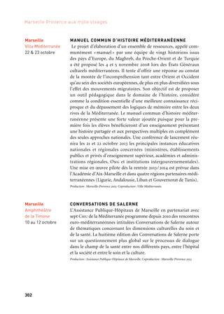 302 303
Marseille Provence aux mille visages 3Rencontres et débats
RENCONTRES « ART ET TRANSFORMATION URBAINE »
Durant près de deux années, avec le programme Quartiers Créatifs,
des dizaines d’équipes artistiques sont entrées en dialogue avec les
habitants, les associations, les aménageurs pour imaginer ensemble
une autre manière de faire ville et le donner à voir et à partager aux
visiteurs. Les Rencontres «Art et transformation urbaine» tirent le
bilan de cette expérience et le confrontent à des projets similaires
menés en France et en Europe.
Production: Marseille-Provence 2013. Avec le soutien du Goethe Institut
LANGUE DES SIGNES ET CULTURE SOURDE
EN MÉDITERRANÉE
Temps de rencontres publiques autour de la question de la place des
sourds dans les printemps arabes et dans l’univers d’Albert Camus,
enfant d’une mère sourde.
Production: Cas 13 (coordination des associations de sourds des Bouches-du-Rhône) en coproduction
avec la Villa Méditerranée, l’Assistance publique — Hôpitaux de Marseille et Marseille-Provence 2013
LES MED DESIGN DAYS / ALHOUSH.COM
Première édition du colloque international sur « le design dans
tous ses états». Les Med Design Days sont destinés à promouvoir le
Design comme facteur de compétitivité pour l’ensemble des acteurs
de l’industrie, des services, de l’innovation, et des industries créa-
tives en général, pour l’ensemble du bassin méditerranéen. Pour
sa première édition, Med Design Days accueille l’exposition col-
lective internationale « alhoush.com », célébration des arts visuels
et du design du monde arabe.
Les Med Design Days sont organisés par la Cci Marseille Provence et Marianne Cat.
RENCONTRE MOSAÏQUES
Plusieurs conférences et colloques sont prévus par l’Institut catho-
lique de la Méditerranée sur les enjeux du dialogue interculturel
et interreligieux.
Coproduction: Institut catholique de la Méditerranée, Secours catholique et Marseille-Provence 2013
Marseille
Friche
la Belle de mai
Novembre
Marseille
Amphithéâtre
de la Timone
10 au 12 octobre
Marseille
Villa Méditerranée
22 & 23 octobre
MANUEL COMMUN D’HISTOIRE MÉDITERRANÉENNE
Le projet d’élaboration d’un ensemble de ressources, appelé com-
munément « manuel » par une équipe de vingt historiens issus
des pays d’Europe, du Maghreb, du Proche-Orient et de Turquie
a été proposé les 4 et 5 novembre 2008 lors des États Généraux
culturels méditerranéens. Il tente d’offrir une réponse au constat
de la montée de l’incompréhension tant entre Orient et Occident
qu’au sein des sociétés européennes, de plus en plus diversifiées sous
l’effet des mouvements migratoires. Son objectif est de proposer
un outil pédagogique dans le domaine de l’histoire, considéré
comme la condition essentielle d’une meilleure connaissance réci-
proque et du dépassement des logiques de mémoire entre les deux
rives de la Méditerranée. Le manuel commun d’histoire méditer-
ranéenne présente une forte valeur ajoutée puisque pour la pre-
mière fois les élèves bénéficieront d’un enseignement présentant
une histoire partagée et aux perspectives multiples en complément
des seules approches nationales. Une conférence de lancement réu-
nira les 21 et 22 octobre 2013 les principales instances éducatives
nationales et régionales concernées (ministères, établissements
publics et privés d’enseignement supérieur, académies et adminis-
trations régionales, Ong et institutions intergouvernementales).
Une mise en œuvre pilote dès la rentrée 2013/2014 est prévue dans
l’Académie d’Aix-Marseille et dans quatre régions partenaires médi-
terranéennes (Ligurie, Andalousie, Liban et Gouvernorat de Tunis).
Production: Marseille-Provence 2013. Coproduction: Villa Méditerranée.
CONVERSATIONS DE SALERNE
L’Assistance Publique-Hôpitaux de Marseille en partenariat avec
sept Chu de la Méditerranée programme depuis 2010 des rencontres
euro-méditerranéennes intitulées Conversations de Salerne autour
de thématiques concernant les dimensions culturelles du soin et
de la santé. La huitième édition des Conversations de Salerne porte
sur un questionnement plus global sur le processus de dialogue
dans le champ de la santé entre nos différents pays, entre l’hôpital
et la société et entre le soin et la culture.
Production: Assistance Publique-Hôpitaux de Marseille. Coproduction: Marseille-Provence 2013
Marseille
Villa Méditerranée
27 septembre
Marseille
Chambre
de Commerce
et d’Industrie
Marseille Provence
Novembre
& décembre
Marseille
Villa Méditerranée
6 au 9 juin
 