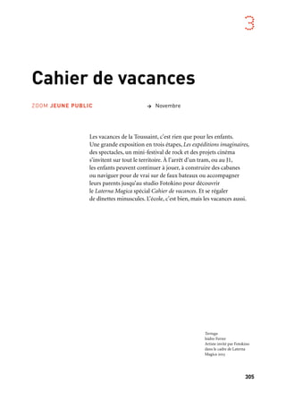305
3
Cahier de vacances
Les vacances de la Toussaint, c’est rien que pour les enfants.
Une grande exposition en trois étapes, Les expéditions imaginaires,
des spectacles, un mini-festival de rock et des projets cinéma
s’invitent sur tout le territoire. À l’arrêt d’un tram, ou au J1,
les enfants peuvent continuer à jouer, à construire des cabanes
ou naviguer pour de vrai sur de faux bateaux ou accompagner
leurs parents jusqu’au studio Fotokino pour découvrir
le Laterna Magica spécial Cahier de vacances. Et se régaler
de dînettes minuscules. L’école, c’est bien, mais les vacances aussi.
> NovembreZOOM JEUNE PUBLIC
Tortuga
Isidro Ferrer
Artiste invité par Fotokino
dans le cadre de Laterna
Magica 2013
 