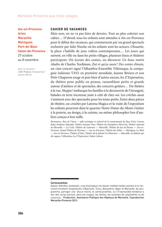 306 307
Marseille Provence aux mille visages 3
LES DINETTES
Au goûter, pour le brunch, au dedans ou au dehors, au fil des saisons
et de l’année capitale, le Waaw s’associe au festival Laterna Magica
(qui fête sa 10e edition) pour inventer des dinettes. Un dimanche par
mois, après les vernissages au Studio Fotokino, il propose une thé-
matique culinaire, agrémentée d’un jeu (chasse au trésor et lingots
au chocolat, jeu de l’oie et langues de chats, Colin-Maillard et goûter
dans le noir…), en relation avec l’univers de l’artiste invité. Pendant
les vacances de la Toussaint, les Dinettes sont au rendez-vous dans
Cahier de vacances.
Coproduction: Marseille-Provence 2013
LE VOYAGE DANS L’ASSIETTE
Les menus des cantines prennent les couleurs de la Méditerranée.
L’occasion de poser la question des habitudes alimentaires des jeunes
générations.
Porteur du projet: Conseil Général des Bouches-du-Rhône
Marseille
Waaw
Toute l’année
Sur tout
le territoire
Dans les cantines
des collèges
Toute l’année
Cahiers de vacances / Zoom Jeune public
Dînettes-Magiques
CAHIER DE VACANCES
Mais non, on ne va pas faire de devoirs. Tout au plus colorier son
cahier… D’abord, tous les enfants sont attendus à Aix-en-Provence
pour le début des vacances, qui commencent par un grand spectacle
orchestré par Julie Nioche où les enfants sont les acteurs. Chouette,
la place s’habille de jeux vidéos contemporains… Les jours qui
suivent, en ville ou dans les petits villages, plusieurs lieux et théâtres
participent. On écoute des contes, on découvre Un beau matin
Aladin de Charles Tordjman, Zut et qu’ça saute! Des contes chinois,
un ciné-concert signé l’Alhambra-Ensemble Télémaque, la compa-
gnie italienne T.P.O. en première mondiale, Jeanne Béziers et son
Petit-Chaperon rouge et puis bien d’autres encore, les Z’Expressives,
du théâtre pour public en pousse, rassemblant petits et grands
autour d’ateliers et de spectacles, des concerts goûters… Du théâtre
à la rue, Skappa! embarque les familles à la découverte de l’étrangeté,
balades en terre inconnue juste à côté de chez soi. Les crèches aussi
s’animent avec des spectacles pour les touts-petits. Entre deux pièces
de théâtre, un crochet par Laterna Magica et la visite de l’exposition
les enfants pourront dans le quartier Notre-Dame-du-Mont s’initier
à la poterie, au design, à la cuisine, ou même philosopher lors d’ate-
liers conçus à leur taille.
Partenaires: Bois de l’Aune — pôle artistique et culturel de la communauté du Pays d’Aix, Cosmos
Kolej, Fotokino, Massalia, Théâtre Antoine Vitez, Théâtre du Sémaphore, Mom’Aix, Théâtre national
de Marseille — La Criée, Théâtre du Gymnase — Marseille, Théâtre du Jeu de Paume — Aix-en-
Provence, Grand Théâtre de Provence — Aix-en-Provence, Théâtre des Salins — Martigues, Le 3bisF
— Aix-en-Provence, Théâtre d’Arles, Théâtre de la Joliette/La Minoterie — Marseille, La Baleine qui
dit vagues, L’Alhambra, Les Z’Expressives/Salon Culture.
Aix-en-Provence
Arles
Marseille
Martigues
Port-de-Bouc
Salon-de-Provence
27 octobre
au 8 novembre
Avec le concours
d’Air France, transporteur
aérien officiel
Cartocacoethes
Autour d’Amélie Jackowski, cinq illustrateurs du bassin méditerranéen partent à la ren-
contre d’enfants hospitalisés à Beyrouth, Tunis, Alexandrie, Alger et Marseille. Au pro-
gramme, partager une douce manie, le cartocacoethes, ou l’irrepressible tendance à
voir des cartes partout, dans les nuages, les tâches, les assiettes de coquillettes ou de
couscous… Production: Assistance Publique des Hôpitaux de Marseille. Coproduction
Marseille-Provence 2013
 