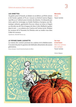 306 307
Marseille Provence aux mille visages 3
LES DINETTES
Au goûter, pour le brunch, au dedans ou au dehors, au fil des saisons
et de l’année capitale, le Waaw s’associe au festival Laterna Magica
(qui fête sa 10e edition) pour inventer des dinettes. Un dimanche par
mois, après les vernissages au Studio Fotokino, il propose une thé-
matique culinaire, agrémentée d’un jeu (chasse au trésor et lingots
au chocolat, jeu de l’oie et langues de chats, Colin-Maillard et goûter
dans le noir…), en relation avec l’univers de l’artiste invité. Pendant
les vacances de la Toussaint, les Dinettes sont au rendez-vous dans
Cahier de vacances.
Coproduction: Marseille-Provence 2013
LE VOYAGE DANS L’ASSIETTE
Les menus des cantines prennent les couleurs de la Méditerranée.
L’occasion de poser la question des habitudes alimentaires des jeunes
générations.
Porteur du projet: Conseil Général des Bouches-du-Rhône
Marseille
Waaw
Toute l’année
Sur tout
le territoire
Dans les cantines
des collèges
Toute l’année
Cahiers de vacances / Zoom Jeune public
Dînettes-Magiques
CAHIER DE VACANCES
Mais non, on ne va pas faire de devoirs. Tout au plus colorier son
cahier… D’abord, tous les enfants sont attendus à Aix-en-Provence
pour le début des vacances, qui commencent par un grand spectacle
orchestré par Julie Nioche où les enfants sont les acteurs. Chouette,
la place s’habille de jeux vidéos contemporains… Les jours qui
suivent, en ville ou dans les petits villages, plusieurs lieux et théâtres
participent. On écoute des contes, on découvre Un beau matin
Aladin de Charles Tordjman, Zut et qu’ça saute! Des contes chinois,
un ciné-concert signé l’Alhambra-Ensemble Télémaque, la compa-
gnie italienne T.P.O. en première mondiale, Jeanne Béziers et son
Petit-Chaperon rouge et puis bien d’autres encore, les Z’Expressives,
du théâtre pour public en pousse, rassemblant petits et grands
autour d’ateliers et de spectacles, des concerts goûters… Du théâtre
à la rue, Skappa! embarque les familles à la découverte de l’étrangeté,
balades en terre inconnue juste à côté de chez soi. Les crèches aussi
s’animent avec des spectacles pour les touts-petits. Entre deux pièces
de théâtre, un crochet par Laterna Magica et la visite de l’exposition
les enfants pourront dans le quartier Notre-Dame-du-Mont s’initier
à la poterie, au design, à la cuisine, ou même philosopher lors d’ate-
liers conçus à leur taille.
Partenaires: Bois de l’Aune — pôle artistique et culturel de la communauté du Pays d’Aix, Cosmos
Kolej, Fotokino, Massalia, Théâtre Antoine Vitez, Théâtre du Sémaphore, Mom’Aix, Théâtre national
de Marseille — La Criée, Théâtre du Gymnase — Marseille, Théâtre du Jeu de Paume — Aix-en-
Provence, Grand Théâtre de Provence — Aix-en-Provence, Théâtre des Salins — Martigues, Le 3bisF
— Aix-en-Provence, Théâtre d’Arles, Théâtre de la Joliette/La Minoterie — Marseille, La Baleine qui
dit vagues, L’Alhambra, Les Z’Expressives/Salon Culture.
Aix-en-Provence
Arles
Marseille
Martigues
Port-de-Bouc
Salon-de-Provence
27 octobre
au 8 novembre
Avec le concours
d’Air France, transporteur
aérien officiel
Cartocacoethes
Autour d’Amélie Jackowski, cinq illustrateurs du bassin méditerranéen partent à la ren-
contre d’enfants hospitalisés à Beyrouth, Tunis, Alexandrie, Alger et Marseille. Au pro-
gramme, partager une douce manie, le cartocacoethes, ou l’irrepressible tendance à
voir des cartes partout, dans les nuages, les tâches, les assiettes de coquillettes ou de
couscous… Production: Assistance Publique des Hôpitaux de Marseille. Coproduction
Marseille-Provence 2013
 