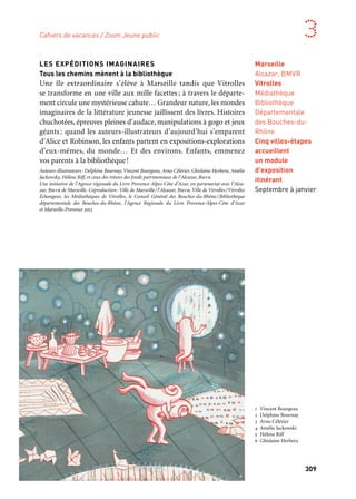309
3
LES EXPÉDITIONS IMAGINAIRES
Tous les chemins mènent à la bibliothèque
Une île extraordinaire s’élève à Marseille tandis que Vitrolles
se transforme en une ville aux mille facettes; à travers le départe-
ment circule une mystérieuse cahute… Grandeur nature, les mondes
imaginaires de la littérature jeunesse jaillissent des livres. Histoires
chuchotées, épreuves pleines d’audace, manipulations à gogo et jeux
géants : quand les auteurs-illustrateurs d’aujourd’hui s’emparent
d’Alice et Robinson, les enfants partent en expositions-explorations
d’eux-mêmes, du monde… Et des environs. Enfants, emmenez
vos parents à la bibliothèque!
Auteurs-illustrateurs: Delphine Bournay, Vincent Bourgeau, Arno Célérier, Ghislaine Herbera, Amélie
Jackowsky, Hélène Riff, et ceux des trésors des fonds patrimoniaux de l’Alcazar, Bmvr.
Une initiative de l’Agence régionale du Livre Provence-Alpes-Côte d’Azur, en partenariat avec l’Alca-
zar, Bmvr de Marseille. Coproduction: Ville de Marseille/l’Alcazar, Bmvr, Ville de Vitrolles/Vitrolles
Échangeur, les Médiathèques de Vitrolles, le Conseil Général des Bouches-du-Rhône/Bibliothèque
départementale des Bouches-du-Rhône, l’Agence Régionale du Livre Provence-Alpes-Côte d’Azur
et Marseille-Provence 2013
Marseille
Alcazar, BMVR
Vitrolles
Médiathèque
Bibliothèque
Départementale
des Bouches-du-
Rhône
Cinq villes-étapes
accueillent
un module
d’exposition
itinérant
Septembre à janvier
1 Vincent Bourgeau
2 Delphine Bournay
3 Arno Célérier
4 Amélie Jackowski
5 Hélène Riff
6 Ghislaine Herbera
Cahiers de vacances / Zoom Jeune public
	 1
	 2
	 3
	 4
	 5 	 6
 
