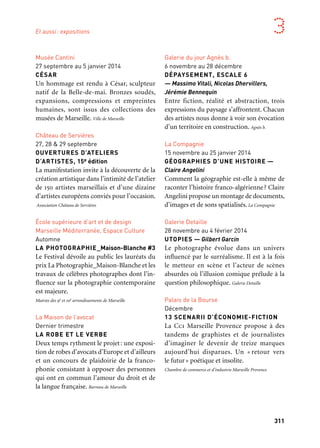 310 311
Marseille Provence aux mille visages 3
Expositions
Marseille
/Marseille Provence Métropole
Marseille
Galeries Lafayette, Centre Bourse
Novembre 2012 à mai 2013
LE SALON DE L’AFFICHE,
MADEMOISELLE — Loïc Raguénès
Une affiche (renouvelée toutes les trois
semaines) questionne la présence de l’image
dans la ville. Empruntant les codes de l’af-
fichage public, une palissade révèle un
contenu inattendu et poétique.
Citynove, Groupe Galeries Lafayette
Maison de l’Artisanat
Septembre à octobre
LAAROUSSA, UNE FIGURE
MÉDITERRANÉENNE
L’exposition s’intéresse à la communauté de
femmes potières de Sejnane et à leur savoir-
faire via la Laaroussa, une poupée ou mariée
en Tunisie. Production: Maison de l’Artisanat
Musée Cantini
27 septembre au 5 janvier 2014
CÉSAR
Un hommage est rendu à César, sculpteur
natif de la Belle-de-mai. Bronzes soudés,
expansions, compressions et empreintes
humaines, sont issus des collections des
musées de Marseille. Ville de Marseille
Château de Servières
27, 28 & 29 septembre
OUVERTURES D’ATELIERS
D’ARTISTES, 15e édition
La manifestation invite à la découverte de la
création artistique dans l’intimité de l’atelier
de 150 artistes marseillais et d’une dizaine
d’artistes européens conviés pour l’occasion.
Association Château de Servières
École supérieure d’art et de design
Marseille Méditerranée, Espace Culture
Automne
LA PHOTOGRAPHIE_Maison-Blanche #3
Le Festival dévoile au public les lauréats du
prix La Photographie_Maison-Blanche et les
travaux de célèbres photographes dont l’in-
fluence sur la photographie contemporaine
est majeure.
Mairies des 9e et 10e arrondissements de Marseille
La Maison de l’avocat
Dernier trimestre
LA ROBE ET LE VERBE
Deux temps rythment le projet: une exposi-
tion de robes d’avocats d’Europe et d’ailleurs
et un concours de plaidoirie de la franco-
phonie consistant à opposer des personnes
qui ont en commun l’amour du droit et de
la langue française. Barreau de Marseille
Galerie Detaille
13 septembre au 16 novembre
SARAH MOON
Ses photographies, détachées du réel et du
temps, naissent de l’imprévu — un signe de
vie au bord du cadre, l’ombre d’une lueur,
une rafale de vent, toujours dans la fugacité,
toujours dans l’éphémère. Galerie Detaille
Palais de la Bourse
Mi-septembre à début octobre
ART CONTEMPORAIN —
ACQUISITIONS 2008-2013
Un concours artistique (l’un des mieux
dotés de France), des lauréats : venus d’ici
ou d’ailleurs, les artistes récompensés depuis
2008 interprètent l’économie du territoire
Marseille Provence. Impertinence garantie.
Chambre de commerce et d’industrie Marseille Provence
Musée Cantini
27 septembre au 5 janvier
LE TRANSBORDEUR
Le musée Cantini présente une sélection
de photographies du Pont Transbordeur de
Marseille, sujet de prédilection des photo-
graphes modernes tels que Florence Henri,
François Kollar, Germaine Krull, Man Ray,
Laszlo Moholy-Nagy. Ville de Marseille
Galerie du jour Agnès b.
6 novembre au 28 décembre
DÉPAYSEMENT, ESCALE 6
— Massimo Vitali, Nicolas Dhervillers,
Jérémie Bennequin
Entre fiction, réalité et abstraction, trois
expressions du paysage s’affrontent. Chacun
des artistes nous donne à voir son évocation
d’un territoire en construction. Agnès b.
La Compagnie
15 novembre au 25 janvier 2014
GÉOGRAPHIES D’UNE HISTOIRE —
Claire Angelini
Comment la géographie est-elle à même de
raconter l’histoire franco-algérienne? Claire
Angelini propose un montage de documents,
d’images et de sons spatialisés. La Compagnie
Galerie Detaille
28 novembre au 4 février 2014
UTOPIES — Gilbert Garcin
Le photographe évolue dans un univers
influencé par le surréalisme. Il est à la fois
le metteur en scène et l’acteur de scènes
absurdes où l’illusion comique prélude à la
question philosophique. Galerie Detaille
Palais de la Bourse
Décembre
13 SCENARII D’ÉCONOMIE-FICTION
La Cci Marseille Provence propose à des
tandems de graphistes et de journalistes
d’imaginer le devenir de treize marques
aujourd’hui disparues. Un « retour vers
le futur» poétique et insolite.
Chambre de commerce et d’industrie Marseille Provence
Et aussi
Et aussi: expositions
 