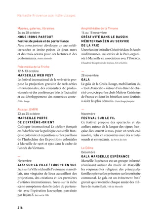 316 317
Marseille Provence aux mille visages 3
Musées, galeries, librairies
26 au 28 octobre
NOUS IRONS PARTOUT
Festival de poésie et de performance
Nous irons partout développe un axe médi-
terranéen et invite poètes de deux mers
et des trois océans pour des lectures et des
performances. Poésie Marseille
Pole média de la Friche
12 & 13 octobre
MARSEILLE WEB FEST
Le festival international de la web-série pro-
pose la projection gratuite de web-séries
internationales, des rencontres de profes-
sionnels et des conférences liées à l’actualité
et au développement des nouveaux conte-
nus. Imago
Alcazar, BMVR
23 au 25 octobre
MARSEILLE PORTE
DE L’EXTRÊME-ORIENT
Colloque international Le théâtre français
en Indochine sur la politique culturelle fran-
çaise coloniale et exposition sur les pavillons
de l’Indochine des Expositions coloniales
à Marseille de 1906 et 1922 dans le cadre de
l’année du Vietnam.
—
Novembre
JAZZ SUR LA VILLE / EUROPE EN VUE
Jazz sur la Ville réchauffe l’automne marseil-
lais, une vingtaine de lieux accueillent des
projections, des créations et des premières
d’artistes internationaux. Focus sur la riche
scène européenne dans le cadre du partena-
riat avec l’opération Jazzycolors parrainée
par Bojan Z. Jazz sur la Ville
—
Décembre
LE CHEMIN DES CRÈCHES
Un concours de crèches d’église et de
familles, pour rappeler que Marseille est
aussi la capitale de la tradition santonnière.
Une occasion pour visiter le patrimoine
architectural de la Ville et découvrir des
talents marseillais. Union Culturelle Provençale Marseille
Salle Vallier
13 décembre
100 CIBLES MÉDITERRANÉE
La Méditerranée à travers les sens
Un collectif d’artistes euroméditerranéens,
handicapés et valides, envisagent l’histoire,
la rencontre et l’avenir commun des deux
rives méditerranéennes. Nucleus
—
Automne
CONVENTION
EURO-MÉDITERRANÉENNE
DES ARTS VISUELS
La Maison des Artistes organise une grande
consultation des artistes européens et médi-
terranéens pour valoriser et améliorer
la condition de l’artiste dans le bassin médi-
terranéen. La Maison des Artistes
Théâtre du Toursky
Automne
SLOBODIJA ODYSSEIA, MON AMOUR
Pour cette création, la compagnie autri-
chienne Rosengewitter s’est inspirée de l‘ac-
tualité et de témoignages individuels de
Vienne à Marseille pour traiter de l‘histoire
des Roms en Europe.
Kompanie Rosengewitter Wien/Théâtre Toursky
Amphithéâtre de la Timone
14 au 18 novembre
CRÉATIVITÉ DANS LE BASSIN
MÉDITERRANÉEN AU SERVICE
DE LA PAIX
Une réunion intitulée Créativité dans le bassin
méditerranéen. Au service de la Paix, organi-
sée à Marseille en association avec l’Unesco.
L’Académie Européenne des Sciences, Arts et Lettres
—
28 novembre
GALA
Le gala de la Croix-Rouge, mobilisation du
«Tout-Marseille» autour d’un dîner de cha-
rité concocté par les chefs Maîtres Cuisiniers
de France et dont les bénéfices sont destinés
à aider les plus démunis. Croix Rouge française
—
Novembre
FESTIVAL SUR LE FIL
Ce festival propose des spectacles et des
ateliers autour de la langue des signes fran-
çaise, lieu ouvert à tous, pour un week-end
insolite, riche en rencontres avec des artistes
sourds et entendants. Le Parvis des Arts
Le Dôme
Décembre
GALA MARSEILLE ESPÉRANCE
Marseille Espérance est un groupe informel
réunissant autour du maire de Marseille
les responsables religieux des principales
familles spirituelles présentes sur le territoire
communal. Le gala est un événement festif
gratuit qui rassemble chaque année des mil-
liers de marseillais. Ville de Marseille
Maison de l’Avocat
Automne
LA ROBE ET LE VERBE
La Robe et le Verbe est un projet composé
de deux temps forts : une exposition de
robes d’avocats d’Europe et d’ailleurs, et un
concours de plaidoirie de la francophonie
opposant des personnes qui ont en commun
l’amour du droit et de la langue française.
Barreau de Marseille
Gémenos
—
Octobre
RURALIA
Fort d’un franc succès depuis sa première
édition en 2009, Ruralia mobilise le village
de Gémenos au son des fifres et tambours,
le temps d’un dimanche d’automne, à l’oc-
casion d’une Foire aux bestiaux, artisanat
et produits du terroir riche en propositions.
Ville de Gémenos
La Ciotat
Musée, église, place Pierre Gautier
14 & 15 septembre
HOMMAGE À PIERRE GAUTIER
Pierre Gautier, né à La Ciotat en 1642
et contemporain de Lully, a brillé dans son
art par la musique instrumentale et sympho-
nique. Un concert de l’ensemble baroque
Les Festes d’Orphée, une conférence, une
exposition et l’inauguration d’une place à
son nom permettent de lui rendre hommage.
Ville de La Ciotat
Et aussi: arts de la scène, festivals, colloques
 
