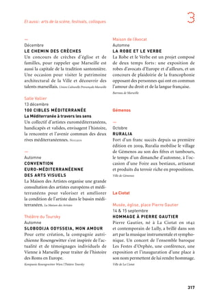 316 317
Marseille Provence aux mille visages 3
Musées, galeries, librairies
26 au 28 octobre
NOUS IRONS PARTOUT
Festival de poésie et de performance
Nous irons partout développe un axe médi-
terranéen et invite poètes de deux mers
et des trois océans pour des lectures et des
performances. Poésie Marseille
Pole média de la Friche
12 & 13 octobre
MARSEILLE WEB FEST
Le festival international de la web-série pro-
pose la projection gratuite de web-séries
internationales, des rencontres de profes-
sionnels et des conférences liées à l’actualité
et au développement des nouveaux conte-
nus. Imago
Alcazar, BMVR
23 au 25 octobre
MARSEILLE PORTE
DE L’EXTRÊME-ORIENT
Colloque international Le théâtre français
en Indochine sur la politique culturelle fran-
çaise coloniale et exposition sur les pavillons
de l’Indochine des Expositions coloniales
à Marseille de 1906 et 1922 dans le cadre de
l’année du Vietnam.
—
Novembre
JAZZ SUR LA VILLE / EUROPE EN VUE
Jazz sur la Ville réchauffe l’automne marseil-
lais, une vingtaine de lieux accueillent des
projections, des créations et des premières
d’artistes internationaux. Focus sur la riche
scène européenne dans le cadre du partena-
riat avec l’opération Jazzycolors parrainée
par Bojan Z. Jazz sur la Ville
—
Décembre
LE CHEMIN DES CRÈCHES
Un concours de crèches d’église et de
familles, pour rappeler que Marseille est
aussi la capitale de la tradition santonnière.
Une occasion pour visiter le patrimoine
architectural de la Ville et découvrir des
talents marseillais. Union Culturelle Provençale Marseille
Salle Vallier
13 décembre
100 CIBLES MÉDITERRANÉE
La Méditerranée à travers les sens
Un collectif d’artistes euroméditerranéens,
handicapés et valides, envisagent l’histoire,
la rencontre et l’avenir commun des deux
rives méditerranéennes. Nucleus
—
Automne
CONVENTION
EURO-MÉDITERRANÉENNE
DES ARTS VISUELS
La Maison des Artistes organise une grande
consultation des artistes européens et médi-
terranéens pour valoriser et améliorer
la condition de l’artiste dans le bassin médi-
terranéen. La Maison des Artistes
Théâtre du Toursky
Automne
SLOBODIJA ODYSSEIA, MON AMOUR
Pour cette création, la compagnie autri-
chienne Rosengewitter s’est inspirée de l‘ac-
tualité et de témoignages individuels de
Vienne à Marseille pour traiter de l‘histoire
des Roms en Europe.
Kompanie Rosengewitter Wien/Théâtre Toursky
Amphithéâtre de la Timone
14 au 18 novembre
CRÉATIVITÉ DANS LE BASSIN
MÉDITERRANÉEN AU SERVICE
DE LA PAIX
Une réunion intitulée Créativité dans le bassin
méditerranéen. Au service de la Paix, organi-
sée à Marseille en association avec l’Unesco.
L’Académie Européenne des Sciences, Arts et Lettres
—
28 novembre
GALA
Le gala de la Croix-Rouge, mobilisation du
«Tout-Marseille» autour d’un dîner de cha-
rité concocté par les chefs Maîtres Cuisiniers
de France et dont les bénéfices sont destinés
à aider les plus démunis. Croix Rouge française
—
Novembre
FESTIVAL SUR LE FIL
Ce festival propose des spectacles et des
ateliers autour de la langue des signes fran-
çaise, lieu ouvert à tous, pour un week-end
insolite, riche en rencontres avec des artistes
sourds et entendants. Le Parvis des Arts
Le Dôme
Décembre
GALA MARSEILLE ESPÉRANCE
Marseille Espérance est un groupe informel
réunissant autour du maire de Marseille
les responsables religieux des principales
familles spirituelles présentes sur le territoire
communal. Le gala est un événement festif
gratuit qui rassemble chaque année des mil-
liers de marseillais. Ville de Marseille
Maison de l’Avocat
Automne
LA ROBE ET LE VERBE
La Robe et le Verbe est un projet composé
de deux temps forts : une exposition de
robes d’avocats d’Europe et d’ailleurs, et un
concours de plaidoirie de la francophonie
opposant des personnes qui ont en commun
l’amour du droit et de la langue française.
Barreau de Marseille
Gémenos
—
Octobre
RURALIA
Fort d’un franc succès depuis sa première
édition en 2009, Ruralia mobilise le village
de Gémenos au son des fifres et tambours,
le temps d’un dimanche d’automne, à l’oc-
casion d’une Foire aux bestiaux, artisanat
et produits du terroir riche en propositions.
Ville de Gémenos
La Ciotat
Musée, église, place Pierre Gautier
14 & 15 septembre
HOMMAGE À PIERRE GAUTIER
Pierre Gautier, né à La Ciotat en 1642
et contemporain de Lully, a brillé dans son
art par la musique instrumentale et sympho-
nique. Un concert de l’ensemble baroque
Les Festes d’Orphée, une conférence, une
exposition et l’inauguration d’une place à
son nom permettent de lui rendre hommage.
Ville de La Ciotat
Et aussi: arts de la scène, festivals, colloques
 