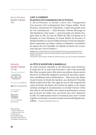 30 31
Marseille Provence accueille le monde 1
Sur tout
le territoire*
Dimanche 13 janvier
Départ entre 10 h
& 15 h
soutient ce projet
L’ART À L’ENDROIT
Un parcours d’art contemporain à Aix-en-Provence
À Aix-en-Provence, la journée s’ouvre avec l’inauguration
d’un parcours d’art contemporain dans l’espace public. Xavier
Douroux, commissaire de l’exposition, a choisi des grands noms
de l’art contemporain — Yayoi Kusama, Thomas Houseago ou
Ugo Rondinone, entre autres — pour bousculer une dizaine d’es-
paces dans la ville. La Cour de l’Hôtel de Ville, la fontaine de la
Rotonde, le Cours Mirabeau, le Grand Théâtre de Provence, le
Pavillon Vendôme ou encore le Palais de Justice vivent une métamor-
phose surprenante qui amène visiteurs et habitants à reconsidérer
les espaces du vivre-ensemble. La Capitale est lancée avec un par-
cours qui met «L’art à l’endroit»!
Artistes: Marc-Camille Chaimowicz, Mark Handforth, Thomas Houseago, Rachel Feinstein,
Kimsooja, Yayoi Kusama, Jorge Pardo, Huang Yong Ping, Ugo Rondinone, Sofia Taboas, Xavier
Veilhan, Franz West
Commissariat: Xavier Douroux. Production: Marseille-Provence 2013. Avec le soutien de ProHelvetia
LA FÊTE D’OUVERTURE À MARSEILLE
Au soleil couchant, Marseille se fait silencieuse avant d’amorcer
le temps fort de ce week-end d’ouverture : celui d’une incroyable
fête. Dans un grand centre-ville réservé aux piétons, chacun pourra
découvrir un Marseille imaginaire, ponctué de spectacles, exposi-
tions, installations, bals et performances… Mais avant cela, depuis
Grand Littoral, la Parade des lumières aura déclenché l’étincelle,
allumé le phare de la fête. Une vague de sons de ville composée des
cornes de brume des ferries, des cloches des églises et des sirènes
urbaines enveloppe la cité phocéenne. La Grande Clameur s’élève
alors dans le ciel marseillais, avec autant de performances sonores
que de points de rendez-vous, qui feront (qui sait ?) disjoncter
la ville! Un embrasement sonore et lumineux pour ouvrir l’année
Capitale, un récit qui se racontera comme une nouvelle légende mar-
seillaise… Production: Marseille-Provence 2013
Marseille
Samedi 12 janvier
17 h 30
Partenaire grand projet
Partenaire projet Balbaroc
Avec le concours
de la SNCM
soutient La Parade
des lumières
Aix-en-Provence
Samedi 12 janvier
13 h
Arles
Dimanche 13 janvier
18 h 30
soutient ce projet
Marseille
Comptoir
des victorines
11 janvier
LA CHASSE AU 13’OR
Un dimanche sous le signe de la découverte et de la convivialité.
En famille ou entre amis, pour les curieux ou les aventureux,
des chasses au trésor sont organisées sur l’ensemble du territoire
de Marseille-Provence 2013.Au fil de 112 parcours et de 20 communes
arpentées, les chasseurs de trésor partent à la recherche de leur his-
toire et de leur patrimoine humain, artistique et associatif. Sans
compétition, sans chronométrage, il s’agit de proposer une aventure
insolite et ludique, impliquant les habitants, les visiteurs et les par-
tenaires. Chaque détail de l’architecture, chaque rencontre, devient
un indice pour avancer dans le jeu et dénouer l’intrigue de la Source
du 13’or. Production: Marseille-Provence 2013. Organisation: Ma Langue au Chat
* Aix-en-Provence, Arles, Aubagne, Cadolive, Cassis, Eygalières, Gardanne, Istres, La Ciotat,
Le Tholonet et la Sainte-Victoire, Marseille, Martigues, Noves, Parc naturel régional de Camargue,
Pertuis, Port-de-Bouc, Salon-de-Provence, Saint-Rémy-de-Provence, Tarascon et Trets
RÉVÉLATIONS À ARLES, ÉPISODE 1
Ce week-end inaugural se clôt sur les berges du Rhône, dans une
explosion de lumières et de sons, pour une soirée mêlant concert,
spectacle pyrotechnique et multimédia. Arles accueille cette féérie,
imaginée et composée par le Groupe F. Révélation, premier épisode
du feuilleton conçu par la tribu d’explorateurs rayonnants, baigne
la ville de ces éclats, fait parler les quais en images, incendie le fleuve
et la cité dans un déluge de lumière et d’énergie. (voir p. 40)
Production et réalisation: Groupe F. Coproduction: Ville d’Arles et Marseille-Provence 2013.
BANQUET DE PLATON. Ouverture du OFF de Marseille 2013
Le Off de Marseille 2013 ne pouvait s’ouvrir sans rendre hommage
aux racines grecques de la ville phocéenne, en s’arrimant à une tra-
dition grecque, trop souvent oubliée ces temps-ci: la philosophie.
Mais point ici de colloques interminables, d’exposition conceptuelle
ou de lecture publique, le banquet de Platon revient à la philoso-
phie grecque telle qu’elle se pratique dans la rue, sur les marchés,
dans les banquets — avec les parrains du Off dont Ricciotti, Carrese,
Traquandi, Cadiou, Surian, Blaine.
Week-end d’ouverture
Pages suivantes:
1. Concert à Oslo, 2010
2. Chasse au trésor, 2012
3. Détournement
de la Canebière, Palais
de la Bourse, Pierre Delavie
4. Révélations, Groupe F, 2011
 
