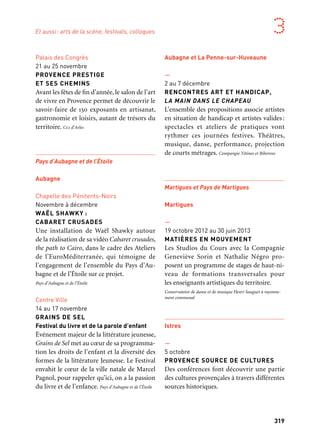 318 319
Marseille Provence aux mille visages 3
Aix-en-Provence et Pays d’Aix
Aix-en-Provence
—
Octobre
FESTIVAL DES LITTÉRATURES
DE L’IMAGINAIRE DU PAYS D’AIX
Un festival grand public autour des litté-
ratures de l’imaginaire (Sf, fantastique et
fantasy) propose un volet de médiation vers
les scolaires et un salon du livre qui clôture
la manifestation à Lambesc.
—
Octobre
FÊTE DU LIVRE 2013
De la Baltique à la Méditerranée:
en descendant l’Elbe et le Danube
Cette édition spéciale de la Fête du Livre
revêt une ampleur exceptionnelle et se
consacre aux grandes figures de la création
littéraire et artistique du pourtour méditer-
ranéen, au croisement du Nord et du Sud de
l’Europe. Les Écritures Croisées
Arles Crau Camargue Montagnette
Arles
Chapelle des Trinitaires
Septembre
UN PATRIMOINE VIVANT ET PARTAGÉ
Rétrospective et avenir de la restauration
des monuments d’Arles
Cette exposition exceptionnelle présentera
les campagnes de restauration du patrimoine
Palais des Congrès
21 au 25 novembre
PROVENCE PRESTIGE
ET SES CHEMINS
Avant les fêtes de fin d’année, le salon de l’art
de vivre en Provence permet de découvrir le
savoir-faire de 150 exposants en artisanat,
gastronomie et loisirs, autant de trésors du
territoire. Cci d’Arles
Pays d’Aubagne et de l’Étoile
Aubagne
Chapelle des Pénitents-Noirs
Novembre à décembre
WAËL SHAWKY :
CABARET CRUSADES
Une installation de Waël Shawky autour
de la réalisation de sa vidéo Cabaret crusades,
the path to Cairo, dans le cadre des Ateliers
de l’EuroMéditerranée, qui témoigne de
l’engagement de l’ensemble du Pays d’Au-
bagne et de l’Étoile sur ce projet.
Pays d’Aubagne et de l’Étoile
Centre Ville
14 au 17 novembre
GRAINS DE SEL
Festival du livre et de la parole d’enfant
Événement majeur de la littérature jeunesse,
Grains de Sel met au cœur de sa programma-
tion les droits de l’enfant et la diversité des
formes de la littérature Jeunesse. Le Festival
envahit le cœur de la ville natale de Marcel
Pagnol, pour rappeler qu’ici, on a la passion
du livre et de l’enfance. Pays d’Aubagne et de l’Étoile
d’Arles allant du portail Saint-Trophime
à la future fondation Luma en passant par
le théâtre antique, entre mémoire exem-
plaire et vision d’avenir. Ville d’Arles
Centre-ville
Octobre
OCTOBRE NUMÉRIQUE
Octobre Numérique fédère et présente
les énergies et talents au carrefour de la créa-
tion, de l’innovation et de l’économie numé-
rique. Simples utilisateurs ou passionnés,
l’ère numérique est en route. Maîtrisons-la.
Ville d’Arles
Parc du Château de Saint-Andiol
5 octobre
DRÔLE DE NOËLS
Dans le cadre merveilleux du parc du
Château de Saint-Andiol, des exposants
de l’Association des Chemins de Provence
exposent toute la journée leurs produits
régionaux sélectionnés sur le thème de
l’Arbre. Ville d’Arles
Espace Van Gogh
1er au 3 novembre
PAROLES INDIGO
Un festival pour partager langues et création
littéraire à Arles, l’occasion de rencontrer
les auteurs invités de débats et lectures et de
découvrir la création issue du dialogue entre
langues française, occitane, arabes et afri-
caines. L’Oiseau Indigo diffusion
Aubagne et La Penne-sur-Huveaune
—
2 au 7 décembre
RENCONTRES ART ET HANDICAP,
LA MAIN DANS LE CHAPEAU
L’ensemble des propositions associe artistes
en situation de handicap et artistes valides:
spectacles et ateliers de pratiques vont
rythmer ces journées festives. Théâtres,
musique, danse, performance, projection
de courts métrages. Compangie Tétines et Biberons
Martigues et Pays de Martigues
Martigues
—
19 octobre 2012 au 30 juin 2013
MATIÈRES EN MOUVEMENT
Les Studios du Cours avec la Compagnie
Geneviève Sorin et Nathalie Négro pro-
posent un programme de stages de haut-ni-
veau de formations transversales pour
les enseignants artistiques du territoire.
Conservatoire de danse et de musique Henri Sauguet à rayonne-
ment communal
Istres
—
5 octobre
PROVENCE SOURCE DE CULTURES
Des conférences font découvrir une partie
des cultures provençales à travers différentes
sources historiques.
Et aussi: arts de la scène, festivals, colloques
 
