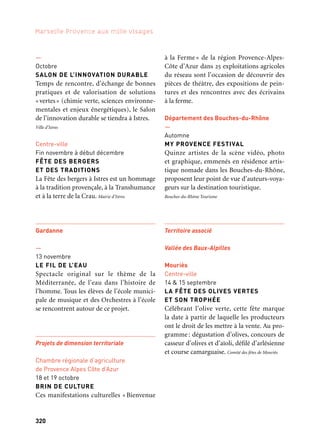 320 321
Marseille Provence aux mille visages 3
—
Octobre
SALON DE L’INNOVATION DURABLE
Temps de rencontre, d’échange de bonnes
pratiques et de valorisation de solutions
«vertes» (chimie verte, sciences environne-
mentales et enjeux énergétiques), le Salon
de l’innovation durable se tiendra à Istres.
Ville d’Istres
Centre-ville
Fin novembre à début décembre
FÊTE DES BERGERS
ET DES TRADITIONS
La Fête des bergers à Istres est un hommage
à la tradition provençale, à la Transhumance
et à la terre de la Crau. Mairie d’Istres
Gardanne
—
13 novembre
LE FIL DE L’EAU
Spectacle original sur le thème de la
Méditerranée, de l’eau dans l’histoire de
l’homme. Tous les élèves de l’école munici-
pale de musique et des Orchestres à l’école
se rencontrent autour de ce projet.
Projets de dimension territoriale
Chambre régionale d’agriculture
de Provence Alpes Côte d’Azur
18 et 19 octobre
BRIN DE CULTURE
Ces manifestations culturelles « Bienvenue
Port-Saint-Louis-du-Rhône
Saint-Andiol
Parc du Château
1er dimanche d’octobre
MARCHÉ DES SAVEURS
ET DES SENTEURS PROVENÇALES
Dans le cadre majestueux du parc du
Château de Saint-Andiol et autour du thème
de l’Arbre, le Marché des Saveurs et des sen-
teurs Provençales présente des exposants
sélectionnés pour la qualité de leurs produits
régionaux.
Delta du Rhône
14 au 20 octobre
FESTIVAL DELTAÏQUES
Venez apprivoiser le Delta du Rhône sous un
angle inédit et intimiste! À la croisée entre
fleuve et mer, Port-Saint-Louis devient un
lieu de découvertes et de festivités autour du
patrimoine naturel et culturel de la «Grande
Bouche». Cpie Rhône Pays d’Arles
Rhône-Alpilles-Durance
Châteaurenard
—
10 au 17 novembre
FESTIVAL DE MARIONNETTES
Dix compagnies de théâtre de marion-
nettes, trente représentations, en direc-
tion des publics jeunes et adultes, en salles.
Marionnettes géantes en déambulations
extérieures. Les amis du Coatimundi
à la Ferme » de la région Provence-Alpes-
Côte d’Azur dans 25 exploitations agricoles
du réseau sont l’occasion de découvrir des
pièces de théâtre, des expositions de pein-
tures et des rencontres avec des écrivains
à la ferme.
Département des Bouches-du-Rhône
—
Automne
MY PROVENCE FESTIVAL
Quinze artistes de la scène vidéo, photo
et graphique, emmenés en résidence artis-
tique nomade dans les Bouches-du-Rhône,
proposent leur point de vue d’auteurs-voya-
geurs sur la destination touristique.
Bouches-du-Rhône Tourisme
Territoire associé
Vallée des Baux-Alpilles
Mouriès
Centre-ville
14 & 15 septembre
LA FÊTE DES OLIVES VERTES
ET SON TROPHÉE
Célébrant l’olive verte, cette fête marque
la date à partir de laquelle les producteurs
ont le droit de les mettre à la vente. Au pro-
gramme: dégustation d’olives, concours de
casseur d’olives et d’aïoli, défilé d’arlésienne
et course camarguaise. Comité des fêtes de Mouriès
Et aussi: arts de la scène, festivals, colloques
 