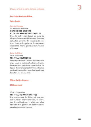 320 321
Marseille Provence aux mille visages 3
—
Octobre
SALON DE L’INNOVATION DURABLE
Temps de rencontre, d’échange de bonnes
pratiques et de valorisation de solutions
«vertes» (chimie verte, sciences environne-
mentales et enjeux énergétiques), le Salon
de l’innovation durable se tiendra à Istres.
Ville d’Istres
Centre-ville
Fin novembre à début décembre
FÊTE DES BERGERS
ET DES TRADITIONS
La Fête des bergers à Istres est un hommage
à la tradition provençale, à la Transhumance
et à la terre de la Crau. Mairie d’Istres
Gardanne
—
13 novembre
LE FIL DE L’EAU
Spectacle original sur le thème de la
Méditerranée, de l’eau dans l’histoire de
l’homme. Tous les élèves de l’école munici-
pale de musique et des Orchestres à l’école
se rencontrent autour de ce projet.
Projets de dimension territoriale
Chambre régionale d’agriculture
de Provence Alpes Côte d’Azur
18 et 19 octobre
BRIN DE CULTURE
Ces manifestations culturelles « Bienvenue
Port-Saint-Louis-du-Rhône
Saint-Andiol
Parc du Château
1er dimanche d’octobre
MARCHÉ DES SAVEURS
ET DES SENTEURS PROVENÇALES
Dans le cadre majestueux du parc du
Château de Saint-Andiol et autour du thème
de l’Arbre, le Marché des Saveurs et des sen-
teurs Provençales présente des exposants
sélectionnés pour la qualité de leurs produits
régionaux.
Delta du Rhône
14 au 20 octobre
FESTIVAL DELTAÏQUES
Venez apprivoiser le Delta du Rhône sous un
angle inédit et intimiste! À la croisée entre
fleuve et mer, Port-Saint-Louis devient un
lieu de découvertes et de festivités autour du
patrimoine naturel et culturel de la «Grande
Bouche». Cpie Rhône Pays d’Arles
Rhône-Alpilles-Durance
Châteaurenard
—
10 au 17 novembre
FESTIVAL DE MARIONNETTES
Dix compagnies de théâtre de marion-
nettes, trente représentations, en direc-
tion des publics jeunes et adultes, en salles.
Marionnettes géantes en déambulations
extérieures. Les amis du Coatimundi
à la Ferme » de la région Provence-Alpes-
Côte d’Azur dans 25 exploitations agricoles
du réseau sont l’occasion de découvrir des
pièces de théâtre, des expositions de pein-
tures et des rencontres avec des écrivains
à la ferme.
Département des Bouches-du-Rhône
—
Automne
MY PROVENCE FESTIVAL
Quinze artistes de la scène vidéo, photo
et graphique, emmenés en résidence artis-
tique nomade dans les Bouches-du-Rhône,
proposent leur point de vue d’auteurs-voya-
geurs sur la destination touristique.
Bouches-du-Rhône Tourisme
Territoire associé
Vallée des Baux-Alpilles
Mouriès
Centre-ville
14 & 15 septembre
LA FÊTE DES OLIVES VERTES
ET SON TROPHÉE
Célébrant l’olive verte, cette fête marque
la date à partir de laquelle les producteurs
ont le droit de les mettre à la vente. Au pro-
gramme: dégustation d’olives, concours de
casseur d’olives et d’aïoli, défilé d’arlésienne
et course camarguaise. Comité des fêtes de Mouriès
Et aussi: arts de la scène, festivals, colloques
 