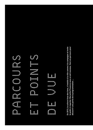 PARCOURS
ETPOINTS
DEVUE
ACCÈSLIBRE
L’artetlacultureaucoindelarue
MARSEILLEPROVENCEAUTREMENT
Unemarcheaufildel’artquirévèleleterritoiredelaCapitale
MÉDITERRANÉESCONTEMPORAINES
Visionscroiséesd’artistesdesdeuxrivespourpenserlaMéditerranée
dedemain
TOUTPUBLIC
Unenouvellefaçondepenserlaculturepourlesjeunepublics
LIVE!POP-UP!
Del’inattenduetdeséditionsspecialessurledevantdelascène
LACOULEURDELALUMIÈRE
Nuancesetéclatsinsipirentlesartsetlesexpressionscontemporaines
En2013,laculturetissedesliens,s’installeàlavillecommeàlacampagneetinvite
lepublicàregarderMarseilleProvencesousunœilnouveau.Voicisixparcourspour
découvrirunepartiedelaprogrammation...
 