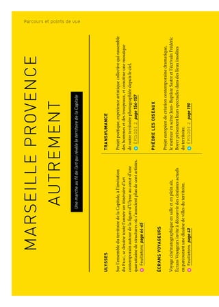 MARSEILLEPROVENCE
AUTREMENT
Unemarcheaufildel’artquirévèleleterritoiredelaCapitale
ULYSSES
Surl’ensembleduterritoiredelaCapitale,àl’invitation
duFrac,sedessinetoutel’annéeunitinéraired’art
contemporainautourdelafigured’Ulysseaucœurd’une
quarantainedestructuresoùs’associentplusdecentartistes.
Feuilletonspage64-65
ÉCRANSVOYAGEURS
Voyagecinématographiqueensalleetenpleinair,
ÉcransVoyageursinviteàdécouvrirdescinéastesactuels
enparcourantunedizainedevillesduterritoire.
Feuilletonspage40
ROMAN-FEUILLETON
Danslalignéedesgrandsromans-feuilletons,douzeauteurs
enrésidencedansdeslieuxemblématiquesduterritoire
sedévoilentdanslequotidienLaMarseillaise.
Feuilletonspage41
GR®
2013
Enquinzejoursetsur360km,cesentierdemarche
d’ungenrenouveau,offredesperspectivesinattendues
surlespaysagesméditerranées,etledialoguequ’ys’ynoue
entreespacesnaturelseturbains.
ÉPISODE1page114-116
OISEAU(X)TONNERRE—CéliaHoudart&SébastienRoux
UnparcoursartistiquesurlamontagnedelaSainteVictoire
etuneinstallationsonoredanslesvestiairesduPuits
Morandatcomposentundyptiquequireliedeuxsites
emblématiquesdeMarseilleProvence.
ÉPISODE1page119
TRANSHUMANCE
Projetpoétique,expérienceartistiquecollectivequirassemble
deshommesetdestroupeaux,etconstitueunemosaïque
denotreterritoirephotographiéedepuisleciel.
ÉPISODE2page154-157
PHÈDRELESOISEAUX
Projeteuropéendecréationcontemporainedramatique,
lemetteurenscèneJean-BaptisteSastreetl’écrivainFrédéric
Boyerprésententleursspectaclesdansdeslieuxinsolites
duterritoire.
ÉPISODE2page190
FESTINSDEMÉDITERRANÉE
Uneinvitationàdécouvrirsixhistoiresdecuisine
danssixlocalitésdelaCapitale,quiracontel’artdevivre
àlaméditerranéenne.
ÉPISODE2page202
LECHEMINDESFÉES—Lucy+JorgeOrta
IntégrédansleprogrammedesNouveauxCommanditaires,
leChemindesféesestunparcoursdecinqsculptures
danslavalléedel’Huveaune.Installéeslelongdecefleuve
côtier,surlescommunesdeSaint-Zacharie,Auriol,Aubagne
etMarseille.
ÉPISODE3page257
Marseille Provence autrementParcours et points de vue
 