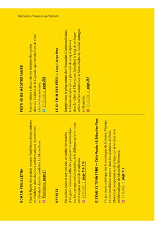 MARSEILLEPROVENCE
AUTREMENT
Unemarcheaufildel’artquirévèleleterritoiredelaCapitale
ULYSSES
Surl’ensembleduterritoiredelaCapitale,àl’invitation
duFrac,sedessinetoutel’annéeunitinéraired’art
contemporainautourdelafigured’Ulysseaucœurd’une
quarantainedestructuresoùs’associentplusdecentartistes.
Feuilletonspage64-65
ÉCRANSVOYAGEURS
Voyagecinématographiqueensalleetenpleinair,
ÉcransVoyageursinviteàdécouvrirdescinéastesactuels
enparcourantunedizainedevillesduterritoire.
Feuilletonspage40
ROMAN-FEUILLETON
Danslalignéedesgrandsromans-feuilletons,douzeauteurs
enrésidencedansdeslieuxemblématiquesduterritoire
sedévoilentdanslequotidienLaMarseillaise.
Feuilletonspage41
GR®
2013
Enquinzejoursetsur360km,cesentierdemarche
d’ungenrenouveau,offredesperspectivesinattendues
surlespaysagesméditerranées,etledialoguequ’ys’ynoue
entreespacesnaturelseturbains.
ÉPISODE1page114-116
OISEAU(X)TONNERRE—CéliaHoudart&SébastienRoux
UnparcoursartistiquesurlamontagnedelaSainteVictoire
etuneinstallationsonoredanslesvestiairesduPuits
Morandatcomposentundyptiquequireliedeuxsites
emblématiquesdeMarseilleProvence.
ÉPISODE1page119
TRANSHUMANCE
Projetpoétique,expérienceartistiquecollectivequirassemble
deshommesetdestroupeaux,etconstitueunemosaïque
denotreterritoirephotographiéedepuisleciel.
ÉPISODE2page154-157
PHÈDRELESOISEAUX
Projeteuropéendecréationcontemporainedramatique,
lemetteurenscèneJean-BaptisteSastreetl’écrivainFrédéric
Boyerprésententleursspectaclesdansdeslieuxinsolites
duterritoire.
ÉPISODE2page190
FESTINSDEMÉDITERRANÉE
Uneinvitationàdécouvrirsixhistoiresdecuisine
danssixlocalitésdelaCapitale,quiracontel’artdevivre
àlaméditerranéenne.
ÉPISODE2page202
LECHEMINDESFÉES—Lucy+JorgeOrta
IntégrédansleprogrammedesNouveauxCommanditaires,
leChemindesféesestunparcoursdecinqsculptures
danslavalléedel’Huveaune.Installéeslelongdecefleuve
côtier,surlescommunesdeSaint-Zacharie,Auriol,Aubagne
etMarseille.
ÉPISODE3page257
Marseille Provence autrementParcours et points de vue
 