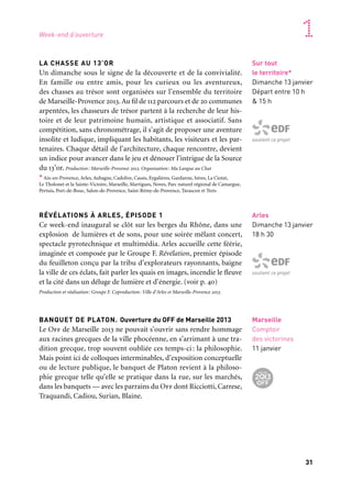 30 31
Marseille Provence accueille le monde 1
Sur tout
le territoire*
Dimanche 13 janvier
Départ entre 10 h
& 15 h
soutient ce projet
L’ART À L’ENDROIT
Un parcours d’art contemporain à Aix-en-Provence
À Aix-en-Provence, la journée s’ouvre avec l’inauguration
d’un parcours d’art contemporain dans l’espace public. Xavier
Douroux, commissaire de l’exposition, a choisi des grands noms
de l’art contemporain — Yayoi Kusama, Thomas Houseago ou
Ugo Rondinone, entre autres — pour bousculer une dizaine d’es-
paces dans la ville. La Cour de l’Hôtel de Ville, la fontaine de la
Rotonde, le Cours Mirabeau, le Grand Théâtre de Provence, le
Pavillon Vendôme ou encore le Palais de Justice vivent une métamor-
phose surprenante qui amène visiteurs et habitants à reconsidérer
les espaces du vivre-ensemble. La Capitale est lancée avec un par-
cours qui met «L’art à l’endroit»!
Artistes: Marc-Camille Chaimowicz, Mark Handforth, Thomas Houseago, Rachel Feinstein,
Kimsooja, Yayoi Kusama, Jorge Pardo, Huang Yong Ping, Ugo Rondinone, Sofia Taboas, Xavier
Veilhan, Franz West
Commissariat: Xavier Douroux. Production: Marseille-Provence 2013. Avec le soutien de ProHelvetia
LA FÊTE D’OUVERTURE À MARSEILLE
Au soleil couchant, Marseille se fait silencieuse avant d’amorcer
le temps fort de ce week-end d’ouverture : celui d’une incroyable
fête. Dans un grand centre-ville réservé aux piétons, chacun pourra
découvrir un Marseille imaginaire, ponctué de spectacles, exposi-
tions, installations, bals et performances… Mais avant cela, depuis
Grand Littoral, la Parade des lumières aura déclenché l’étincelle,
allumé le phare de la fête. Une vague de sons de ville composée des
cornes de brume des ferries, des cloches des églises et des sirènes
urbaines enveloppe la cité phocéenne. La Grande Clameur s’élève
alors dans le ciel marseillais, avec autant de performances sonores
que de points de rendez-vous, qui feront (qui sait ?) disjoncter
la ville! Un embrasement sonore et lumineux pour ouvrir l’année
Capitale, un récit qui se racontera comme une nouvelle légende mar-
seillaise… Production: Marseille-Provence 2013
Marseille
Samedi 12 janvier
17 h 30
Partenaire grand projet
Partenaire projet Balbaroc
Avec le concours
de la SNCM
soutient La Parade
des lumières
Aix-en-Provence
Samedi 12 janvier
13 h
Arles
Dimanche 13 janvier
18 h 30
soutient ce projet
Marseille
Comptoir
des victorines
11 janvier
LA CHASSE AU 13’OR
Un dimanche sous le signe de la découverte et de la convivialité.
En famille ou entre amis, pour les curieux ou les aventureux,
des chasses au trésor sont organisées sur l’ensemble du territoire
de Marseille-Provence 2013.Au fil de 112 parcours et de 20 communes
arpentées, les chasseurs de trésor partent à la recherche de leur his-
toire et de leur patrimoine humain, artistique et associatif. Sans
compétition, sans chronométrage, il s’agit de proposer une aventure
insolite et ludique, impliquant les habitants, les visiteurs et les par-
tenaires. Chaque détail de l’architecture, chaque rencontre, devient
un indice pour avancer dans le jeu et dénouer l’intrigue de la Source
du 13’or. Production: Marseille-Provence 2013. Organisation: Ma Langue au Chat
* Aix-en-Provence, Arles, Aubagne, Cadolive, Cassis, Eygalières, Gardanne, Istres, La Ciotat,
Le Tholonet et la Sainte-Victoire, Marseille, Martigues, Noves, Parc naturel régional de Camargue,
Pertuis, Port-de-Bouc, Salon-de-Provence, Saint-Rémy-de-Provence, Tarascon et Trets
RÉVÉLATIONS À ARLES, ÉPISODE 1
Ce week-end inaugural se clôt sur les berges du Rhône, dans une
explosion de lumières et de sons, pour une soirée mêlant concert,
spectacle pyrotechnique et multimédia. Arles accueille cette féérie,
imaginée et composée par le Groupe F. Révélation, premier épisode
du feuilleton conçu par la tribu d’explorateurs rayonnants, baigne
la ville de ces éclats, fait parler les quais en images, incendie le fleuve
et la cité dans un déluge de lumière et d’énergie. (voir p. 40)
Production et réalisation: Groupe F. Coproduction: Ville d’Arles et Marseille-Provence 2013.
BANQUET DE PLATON. Ouverture du OFF de Marseille 2013
Le Off de Marseille 2013 ne pouvait s’ouvrir sans rendre hommage
aux racines grecques de la ville phocéenne, en s’arrimant à une tra-
dition grecque, trop souvent oubliée ces temps-ci: la philosophie.
Mais point ici de colloques interminables, d’exposition conceptuelle
ou de lecture publique, le banquet de Platon revient à la philoso-
phie grecque telle qu’elle se pratique dans la rue, sur les marchés,
dans les banquets — avec les parrains du Off dont Ricciotti, Carrese,
Traquandi, Cadiou, Surian, Blaine.
Week-end d’ouverture
Pages suivantes:
1. Concert à Oslo, 2010
2. Chasse au trésor, 2012
3. Détournement
de la Canebière, Palais
de la Bourse, Pierre Delavie
4. Révélations, Groupe F, 2011
 