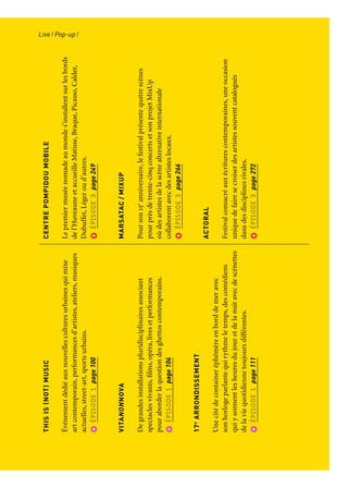 LIVE!POP-UP!
Del’inattenduetdeséditionsspecialessurledevantdelascène
FÊTED’OUVERTURE
Marseilleaccueillelafêted’ouvertureàlatombéedelanuit.
Lesonoreetlelumineuxserépondentdansuncrescendo
quiéclotenunembrasementtotaldelaville.
Feuilletonspage30
LESGRANDESCARRIOLES
Découvrezlescuisinesambulantesàl’occasiondesgrands
évènementsde2013.Cuisiniersetartistesrevisitentlastreet-
foodetrendenthommageauxkiosquesderue.
Feuilletonspage39
THISIS(NOT)MUSIC
Événementdédiéauxnouvellesculturesurbainesquimixe
artcontemporain,performancesd’artistes,ateliers,musiques
actuelles,street-art,sportsurbains.
ÉPISODE1page100
VITANONNOVA
Degrandesinstallationspluridisciplinairesassociant
spectaclesvivants,films,opéra,livesetperformances
pouraborderlaquestiondesghettoscontemporains.
ÉPISODE1page104
17e
ARRONDISSEMENT
Unecitédecontaineréphémèreenborddemeravec
sonhorlogeparlantequirythmeletemps,descomédiens
quiysonnentlesheuresdujouretdelanuitavecdescénettes
delaviequotidiennetoujoursdifférentes.
ÉPISODE1page111
FESTIVALDEJAZZDESCINQCONTINENTS
Lesplusgrandsartistesinternationauxetlesrévélations
desmusiquesdumondeetdujazzsepartagentlascène
enpleinairduPalaisLongchamp.
ÉPISODE2page194
AIRESLIBRES
Allongez-voussurl’herbeetprofitezdeconcertsdemusiques
électroniquesgratuits,d’installationsartistiquesetd’activités
pourlesenfants,letempsd’unweek-endd’été.
ÉPISODE2page199
CENTREPOMPIDOUMOBILE
Lepremiermuséenomadeaumondes’installentsurlesbords
del’HuveauneetaccueilleMatisse,Braque,Picasso,Calder,
Dubuffet,Légeroud’autres.
ÉPISODE3page249
MARSATAC/MIXUP
Pourson15e
anniversaire,lefestivalprésentequatrescènes
pourprèsdetrente-cinqconcertsetsonprojetMixUp
oùdesartistesdelascènealternativeinternationale
collaborentavecdesartisteslocaux.
ÉPISODE3page266
ACTORAL
Festivalconsacréauxécriturescontemporaines,uneoccasion
uniquedefairesecroiserdesartistessouventcatalogués
dansdesdisciplinesrivales.
ÉPISODE3page272
Live! Pop-up!Parcours et points de vue
 