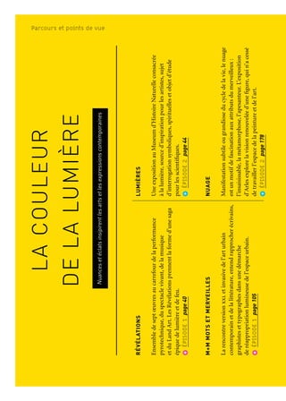 LACOULEUR
DELALUMIÈRE
Nuancesetéclatsinsipirentlesartsetlesexpressionscontemporaines
RÉVÉLATIONS
Ensembledeseptœuvresaucarrefourdelaperformance
pyrotechnique,duspectaclevivant,delamusique
etduLandArt.LesRévélationsprennentlaformed’unesaga
épiquedelumièreetdefeu.
ÉPISODE1page40
M+MMOTSETMERVEILLES
Larencontreversionxxletinvasivedel’arturbain
contemporainetdelalittérature,entendrapprocherécrivains,
graphistesettypographesdansunedémarche
deréappropriationlumineusedel’espaceurbain.
ÉPISODE1page105
LENOIRETLEBLEU,unrêveméditerranéen
LeNoiretleBleu,cequifaitcivilisationetcequilanie,
lesLumièresetleursombres.L’expositionduMucem,
faitederécitsrévélantladiversitédesreprésentations
delaMéditerranéeestriched’œuvres,d’archives,defilms
etautresdocuments.
ÉPISODE2page162
LEGRANDATELIERDUMIDI
LevoletmarseillaisDeVanGoghàBonnardseconcentre
surlaquestionduflamboiementetdel’arbitraire
delacouleur;levoletaixoisDeCézanneàMatisseinterroge
laformedepuisCézannejusqu’àl’émergenced’unenouvelle
écrituremenantàl’abstractionlyriqueougéométrique.
LeparcourssepoursuitavecPicassoàAubagneetDufy
àMartigues.
ÉPISODE2page168-173
LUMIÈRES
UneexpositionauMuseumd’HistoireNaturelleconsacrée
àlalumière,sourced’inspirationpourlesartistes,sujet
d’interrogationsymboliques,spirituellesetobjetd’étude
pourlesscientifiques.
ÉPISODE2page44
NUAGE
Manifestationsubtileougrandioseducycledelavie,lenuage
estunmotifdefascinationauxattributsdumerveilleux:
l’insaisissable,lamétamorphose,l’apesanteur.L’exposition
d’Arlesexplorelavisionrenouveléed’unefigure,quin’acessé
detravaillerl’espacedelapeintureetdel’art.
ÉPISODE2page178
LESCOULEURSDEL’UNIVERS
ÀlaSainte-Victoire,uneexpositionquiracontelaformidable
épopéedelacréationdel’Universenillustrantlesgrandes
étapesdesphénomèneslumineuxquiendécoulent.
ÉPISODE2page44
INNOVART
Projetplate-formeassociantlesartisteslesplusenpointe
danslesdomainesdelacréationcontemporaineliée
auxnouvellestechnologiesafindecélébrerladiversité
desformesd’expressionsnumériquesàAixetenPaysd’Aix.
ÉPISODE3page238
La couleur de la lumièreParcours et points de vue
 