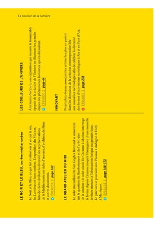 LACOULEUR
DELALUMIÈRE
Nuancesetéclatsinsipirentlesartsetlesexpressionscontemporaines
RÉVÉLATIONS
Ensembledeseptœuvresaucarrefourdelaperformance
pyrotechnique,duspectaclevivant,delamusique
etduLandArt.LesRévélationsprennentlaformed’unesaga
épiquedelumièreetdefeu.
ÉPISODE1page40
M+MMOTSETMERVEILLES
Larencontreversionxxletinvasivedel’arturbain
contemporainetdelalittérature,entendrapprocherécrivains,
graphistesettypographesdansunedémarche
deréappropriationlumineusedel’espaceurbain.
ÉPISODE1page105
LENOIRETLEBLEU,unrêveméditerranéen
LeNoiretleBleu,cequifaitcivilisationetcequilanie,
lesLumièresetleursombres.L’expositionduMucem,
faitederécitsrévélantladiversitédesreprésentations
delaMéditerranéeestriched’œuvres,d’archives,defilms
etautresdocuments.
ÉPISODE2page162
LEGRANDATELIERDUMIDI
LevoletmarseillaisDeVanGoghàBonnardseconcentre
surlaquestionduflamboiementetdel’arbitraire
delacouleur;levoletaixoisDeCézanneàMatisseinterroge
laformedepuisCézannejusqu’àl’émergenced’unenouvelle
écrituremenantàl’abstractionlyriqueougéométrique.
LeparcourssepoursuitavecPicassoàAubagneetDufy
àMartigues.
ÉPISODE2page168-173
LUMIÈRES
UneexpositionauMuseumd’HistoireNaturelleconsacrée
àlalumière,sourced’inspirationpourlesartistes,sujet
d’interrogationsymboliques,spirituellesetobjetd’étude
pourlesscientifiques.
ÉPISODE2page44
NUAGE
Manifestationsubtileougrandioseducycledelavie,lenuage
estunmotifdefascinationauxattributsdumerveilleux:
l’insaisissable,lamétamorphose,l’apesanteur.L’exposition
d’Arlesexplorelavisionrenouveléed’unefigure,quin’acessé
detravaillerl’espacedelapeintureetdel’art.
ÉPISODE2page178
LESCOULEURSDEL’UNIVERS
ÀlaSainte-Victoire,uneexpositionquiracontelaformidable
épopéedelacréationdel’Universenillustrantlesgrandes
étapesdesphénomèneslumineuxquiendécoulent.
ÉPISODE2page44
INNOVART
Projetplate-formeassociantlesartisteslesplusenpointe
danslesdomainesdelacréationcontemporaineliée
auxnouvellestechnologiesafindecélébrerladiversité
desformesd’expressionsnumériquesàAixetenPaysd’Aix.
ÉPISODE3page238
La couleur de la lumièreParcours et points de vue
 