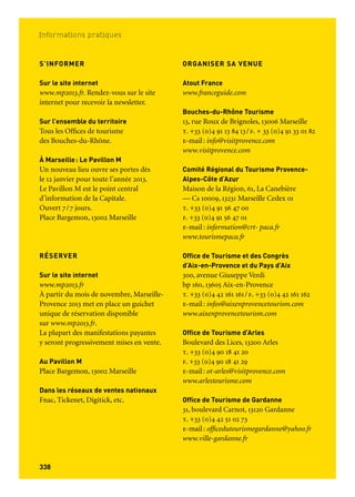 339338
Informations pratiques
VENIR SUR LE TERRITOIRE
En avion
Le territoire compte un aéroport
international: Aéroport Marseille Provence
bp 7, 13727 Marignane Cedex
t. + 33 (0)4 42 14 14 14. www.mp.aeroport.fr
Il est aussi accessible par les aéroports
de Nîmes, Montpellier, Toulon et Nice.
Air France (transporteur aérien officiel)
t. 36 54 (0,34 €/min, appel depuis la France)
www.airfrance.fr
En train
4 gares tgv desservent le territoire:
Marseille, Aix-en-Provence, Avignon
et Nîmes. Paris est à trois heures avec
le Tgv Méditerranée. Sncf, (transporteur
partenaire officiel Marseille-Provence 2013)
t. 36 35 (0,34 €/min, appel depuis
la France), www.sncf.com
En voiture
Les autoroutes d’Italie, d’Espagne
et du Nord de la France (a7, a8) permettent
de rejoindre rapidement le reste de la France
et de l’Europe.
En car
Eurolines: www.eurolines.com
Voyages 4a: www.voyages4a.com
Réservations: t +33 (0)5 59 23 90 37
Par la mer
Le port de voyageurs de Marseille propose
de nombreuses lignes régulières vers des
pays de la Méditerranée, plus de deux cent
cinquante départs en croisière et accueille
de nombreux croisiéristes en escale. Plus
d’information sur www.marseille-cruise.com
S’INFORMER
Sur le site internet
www.mp2013.fr. Rendez-vous sur le site
internet pour recevoir la newsletter.
Sur l’ensemble du territoire
Tous les Offices de tourisme
des Bouches-du-Rhône.
À Marseille: Le Pavillon M
Un nouveau lieu ouvre ses portes dès
le 12 janvier pour toute l’année 2013.
Le Pavillon M est le point central
d’information de la Capitale.
Ouvert 7/7 jours.
Place Bargemon, 13002 Marseille
RÉSERVER
Sur le site internet
www.mp2013.fr
À partir du mois de novembre, Marseille-
Provence 2013 met en place un guichet
unique de réservation disponible
sur www.mp2013.fr.
La plupart des manifestations payantes
y seront progressivement mises en vente.
Au Pavillon M
Place Bargemon, 13002 Marseille
Dans les réseaux de ventes nationaux
Fnac, Tickenet, Digitick, etc.
ORGANISER SA VENUE
Atout France
www.franceguide.com
Bouches-du-Rhône Tourisme
13, rue Roux de Brignoles, 13006 Marseille
t. +33 (0)4 91 13 84 13/f. + 33 (0)4 91 33 01 82
e-mail: info@visitprovence.com
www.visitprovence.com
Comité Régional du Tourisme Provence-
Alpes-Côte d’Azur
Maison de la Région, 61, La Canebière
— Cs 10009, 13231 Marseille Cedex 01
t. +33 (0)4 91 56 47 00
f. +33 (0)4 91 56 47 01
e-mail: information@crt- paca.fr
www.tourismepaca.fr
Office de Tourisme et des Congrès
d’Aix-en-Provence et du Pays d’Aix
300, avenue Giuseppe Verdi
bp 160, 13605 Aix-en-Provence
t. +33 (0)4 42 161 161/f. +33 (0)4 42 161 162
e-mail: infos@aixenprovencetourism.com
www.aixenprovencetourism.com
Office de Tourisme d’Arles
Boulevard des Lices, 13200 Arles
t. +33 (0)4 90 18 41 20
f. +33 (0)4 90 18 41 29
e-mail: ot-arles@visitprovence.com
www.arlestourisme.com
Office de Tourisme de Gardanne
31, boulevard Carnot, 13120 Gardanne
t. +33 (0)4 42 51 02 73
e-mail: officedutourismegardanne@yahoo.fr
www.ville-gardanne.fr
Office de Tourisme d’Istres
30, allée Jean Jaurès, 13800 Istres
t. +33 (0)4 42 81 76 00
f. +33 (0)4 42 55 38 96
e-mail: ot.istres@visitprovence.com
www.istres.fr
Office de Tourisme et des Congrès
de Marseille
4, La Canebière, 13001 Marseille
À partir du 1er janvier 2013, nouvelle
adresse: 11, la Canebière, 13001 Marseille.
t. +33 (0)826 50 05 00
f. +33 (0)4 91 13 89 20
e-mail: info@marseille-tourisme.com
www.marseille-tourisme.com
Office de Tourisme de Martigues
Rond-Point de l’Hôtel de Ville
13500 Martigues
t. +33(0)4 42 42 31 10
f. +33(0)4 42 42 31 11
e-mail: info@martigues-tourisme.com
www.martigues-tourisme.com
Office de Tourisme intercommunal
du Pays d’Aubagne et de l’Étoile
8, cours Barthélemy, 13400 Aubagne
t. +33 (0)4 42 03 49 98
f. +33 (0)4 42 03 83 62
e-mail: accueil@oti-paysdaubagne.com
www.oti-paysdaubagne.com
Office de Tourisme de Salon-de-Provence
56, Cours Gimon, BP 70167
13664 Salon-de-Provence
t. + 33 (0)4 90 56 27 60
f. +33 (0)4 90 56 77 09
e-mail: accueil@visitsalondeprovence.com
www.visitsalondeprovence.com
 