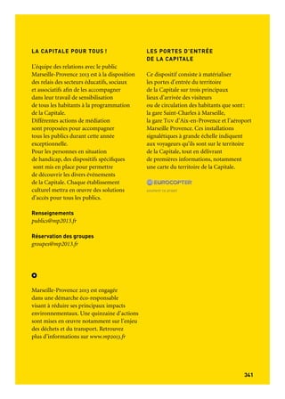 341340
Informations pratiques
SE DÉPLACER SUR LE TERRITOIRE :
PASSTRANSPORT MP2013
Le Pass transport est un support billettique
mutualisé qui permet d’accéder à l’ensemble
des réseaux de transport en commun
du territoire de la Capitale européenne
de la culture.
Accès
Accès à tous les réseaux de transport
en commun du territoire Marseille-
Provence 2013:
– Cars interurbains
– Bus
– Métro
– Tram
– Trains Express Régionaux (Ter)
– Navette Aéroport
Ce Pass est créé spécialement pour l’année 2013. Son
usage est donc limité dans le temps: du 01.01.2013 au
31.12.2013. La validité du Pass court à partir
de sa première utilisation.
Tarifs
Pass Transport Mp2013
24 h > 13 € (tarif individuel)
48 h > 21 € (tarif individuel)
72 h > 31 € (tarif individuel)
Pass Transport Mp2013+ 1 a/r navette
Aéroport
48 h > 30 € (tarif individuel)
72 h > 38 € (tarif individuel)
Pass Transport Mp2013 + Ter
24 h > 20 € (tarif individuel)
Tarifs jeunes et packs famille disponibles
sur demande.
LES PORTES D’ENTRÉE
DE LA CAPITALE
Ce dispositif consiste à matérialiser
les portes d’entrée du territoire
de la Capitale sur trois principaux
lieux d’arrivée des visiteurs
ou de circulation des habitants que sont:
la gare Saint-Charles à Marseille,
la gare Tgv d’Aix-en-Provence et l’aéroport
Marseille Provence. Ces installations
signalétiques à grande échelle indiquent
aux voyageurs qu’ils sont sur le territoire
de la Capitale, tout en délivrant
de premières informations, notamment
une carte du territoire de la Capitale.
soutient ce projet
LA CAPITALE POUR TOUS !
L’équipe des relations avec le public
Marseille-Provence 2013 est à la disposition
des relais des secteurs éducatifs, sociaux
et associatifs afin de les accompagner
dans leur travail de sensibilisation
de tous les habitants à la programmation
de la Capitale.
Différentes actions de médiation
sont proposées pour accompagner
tous les publics durant cette année
exceptionnelle.
Pour les personnes en situation
de handicap, des dispositifs spécifiques
sont mis en place pour permettre
de découvrir les divers événements
de la Capitale. Chaque établissement
culturel mettra en œuvre des solutions
d’accès pour tous les publics.
Renseignements
publics@mp2013.fr
Réservation des groupes
groupes@mp2013.fr
Marseille-Provence 2013 est engagée
dans une démarche éco-responsable
visant à réduire ses principaux impacts
environnementaux. Une quinzaine d’actions
sont mises en œuvre notamment sur l’enjeu
des déchets et du transport. Retrouvez
plus d’informations sur www.mp2013.fr
 