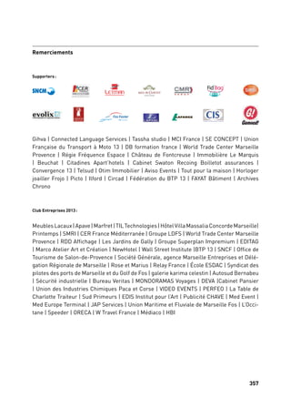 357356
Partenaires projet
Supporters:
Club Entreprises 2013:
Remerciements
Couleur PANTONE 185C
Gihva | Connected Language Services | Tassha studio | MCI France | SE CONCEPT | Union
Française du Transport à Moto 13 | DB formation france | World Trade Center Marseille
Provence | Régie Fréquence Espace | Château de Fontcreuse | Immobilière Le Marquis
| Beuchat | Citadines Apart’hotels | Cabinet Swaton Recoing Boilletot assurances |
Convergence 13 | Telsud | Otim Immobilier | Aviso Events | Tout pour la maison | Horloger
joailler Frojo | Picto | Ilford | Circad | Fédération du BTP 13 | FAYAT Bâtiment | Archives
Chrono
MeublesLacaux|Apave|Marfret|TILTechnologies|HôtelVillaMassaliaConcordeMarseille|
Printemps | SMRI | CER France Méditerranée | Groupe LDFS | World Trade Center Marseille
Provence | RDD Affichage | Les Jardins de Gally | Groupe Superplan Impremium | EDITAG
| Marco Atelier Art et Création | NewHotel | Wall Street Institute |BTP 13 | SNCF | Office de
Tourisme de Salon-de-Provence | Société Générale, agence Marseille Entreprises et Délé-
gation Régionale de Marseille | Rose et Marius | Relay France | École ESDAC | Syndicat des
pilotes des ports de Marseille et du Golf de Fos | galerie karima celestin | Autosud Bernabeu
| Sécurité industrielle | Bureau Veritas | MONDORAMAS Voyages | DEVA |Cabinet Pansier
| Union des Industries Chimiques Paca et Corse | VIDEO EVENTS | PERFEO | La Table de
Charlotte Traiteur | Sud Primeurs | EDIS Institut pour l’Art | Publicité CHAVE | Med Event |
Med Europe Terminal | JAP Services | Union Maritime et Fluviale de Marseille Fos | L’Occi-
tane | Speeder | ORECA | W Travel France | Médiaco | HBI
 