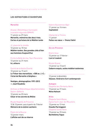 34 35
Marseille Provence accueille le monde 1
Aix-en-Provence
Grand Théâtre
de Provence
16 au 19 janvier
Partenaire projet
Marseille
Opéra
13 janvier
1. 11 h à 12 h
2. 12 h à 13 h
3. 15 h à 16 h
4. 17 h 30
Week-end d’ouverture
OPÉRA DE MARSEILLE, quatre concerts gratuits
Dans le cadre des festivités de l’ouverture de Marseille-Provence 2013,
l’Opéra de Marseille ouvre ses portes pour un programme
de musique de chambre et un récital arabo-andalou d’Amel Brahim
Djelloul le 13 janvier 2013.
1. Concert de musique de chambre,Quatuor Syrah: Marie Hafiz,
Louis-Alexandre Nicolini, Benjamin Clasen, François Torresani.
2. Concert par l’ensemble Des Équilibres et le pianiste turc Fazil Say.
3. Récital du Cnipal.
4. Concert symphonique, Orchestre philharmonique de Marseille.
Direction musicale: Lawrence Foster avec Laurent Korcia au violon.
Coréalisation: Opéra de Marseille et Marseille-Provence 2013
EL DJOUDOUR (Les Racines) d’Abou Lagraa
Abou Lagraa livre sa perception subjective de l’islam contemporain
en tant que culture, à travers des références liées à la tradition, aux
coutumes, aux rituels ainsi qu’à son évolution. Il évoque la place
de l’individu dans le groupe et la liberté. Celle des sociétés,
des hommes et des corps.
Production: Compagnie La Baraka. Coproduction: Grand Théâtre de Provence; Les Gémeaux, scène
nationale, Sceaux; Théâtre national de Chaillot; Les Nuits de Fourvière, Lyon (en cours); Holland
Festival, Amsterdam; La Coursive, scène nationale, La Rochelle; Le Théâtre, scène nationale, Narbonne
et Marseille-Provence 2013. Résidence de création: Grand Théâtre de Provence; Marseille-Provence
2013; Conseil général des Bouches-du-Rhône; Centre départemental de créations en résidence à l’étang
des Aulnes; Chez Syhem Belkhodja, Ness El Fen, Tunis (Tunisie). La compagnie La Baraka est en rési-
dence de production aux Gémeaux, scène nationale, Sceaux, depuis 2009 et jusqu’en 2014. Soutiens:
Pont culturel méditerranéen, ministère de la Culture français, ministère de la Culture algérien, Agence
algérienne pour le rayonnement culturel (Aarc), Fondation Bnp Paribas.
FESTIVAL PRÉSENCES DE RADIO FRANCE
Le Festival Présences de Radio France s’installe à Aix-en-Provence
et met à l’honneur les compositeurs de la Méditerranée. Quatre
soirées de concerts avec l’Orchestre philharmonique, le Chœur
et la Maîtrise de Radio France, l’ensemble Musicatreize, l’Egyptian
Contemporary Music Ensemble, l’Ensemble orchestral contempo-
rain et 2e2m. Des œuvres d’Henri Tomasi (Retour à Tipasa, d’après
L’Été de Camus), Zad Multaka, Ahmed Essyad, Ibrahim Maalouf…
Coproduction: Radio France, Festival Présences, Grand Théâtre de Provence et Marseille-Provence 2013
LES EXPOSITIONS D’OUVERTURE
Marseille
Alcazar, Bibliothèque municipale
à vocation régionale (BMVR)
11 janvier au 27 mars
Marseille, mémoires des deux rives.
Cartes et portulans de la Méditerranée
J1, place de la Joliette
12 janvier au 18 mai
Méditerranées. Des grandes cités d’hier
aux hommes d’aujourd’hui
Friche la Belle de mai, Tour-Panorama
12 janvier au 31 mars
Ici, ailleurs
Centre de la Vieille Charité
12 janvier au 15 avril
Le Trésor des marseillais. «500 av. J.-C.:
l’éclat de Marseille à Delphes»
—
Vestiges, photographies 1991-2012
— Josef Koudelka
Archives et Bibliothèque départementales
Gaston-Defferre
12 janvier au 23 mars
César et les secrets du Rhône
Musée Regards de Provence
12 & 13 janvier, puis à partir du 7 février
Mémoire de la station sanitaire
Palais de la Bourse
12 janvier-mars
L’affiche sort de sa réserve
Galerie Gourvennec Ogor
11 janvier au 16 mars
Capitale(s)
Hôpital de la Timone
11 janvier
Faites vos vœux — Ymane Fakhir
Aix-en-Provence
Divers lieux
12 janvier au 17 février
L’art à l’endroit
Musée Granet
12 janvier au 13 avril
Cadavre exquis, suites méditerranéennes
12 janvier à décembre
Ulysses. Itinéraire d’art contemporain
Aubagne
Chapelle des Pénitents-Noirs
12 janvier au 17 mars
Mona Hatoum
Arles
Chapelle Saint-Blaise,
Église Saint-Jean-de-Moustiers
13 janvier au 13 mai
Claudio Parmiggiani
Chapelle Sainte-Anne
13 janvier au 10 mars
Barthélémy Toguo
Aix-en-Provence
Grand Théâtre
de Provence
24 au 27 janvier
4 soirées
de concerts
 