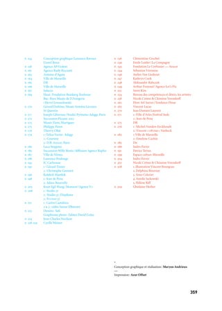 359358
CRÉDITS PHOTOGRAPHIQUES
p. 14 Akram Belaid
p. 17 Tomas Cizmarik
p. 28 Patrice Terraz
p. 32 1: Dr
p. 33 2: Andrea Gjestvang/Moment/Agence Vu
3: Pierre Delavie
4: Groupe F-Thiery Nava
p. 38 Paul Cox
p. 39 Ludovic Alussi
p. 41 Ange Lorente
p. 46 1: G.Gillet/Eso.
2: Luc Pagès
p. 50 Philippe Piron
p. 52 Archi-tecture
p. 54 1: Collection du Sénat, Espagne
2: Brian Griffin
p. 58 Olivier Amsellem
p. 61 1: Taysir Batniji haut
2: Ludovic Alussi
3: Mona Hatoum
p. 62 Cyrille Thomas/Kengo Kuma associates
p. 65 Franck Pourcel
p. 66 Boeri Studio
p. 69 DR
p. 70 Josef Koudelka/Magnum Photos
p. 71 Marc de Fromont — Adagp, Paris
p. 72 Stefan Altenburger
p. 74 Rémi Bénali, Musée départemental Arles antique
p. 75 Musée Rodin, Paris
p. 77 Musée Regards de Provence
— Atelier 9 — Imagoprod
p. 80 Agnès Varda
p. 82 1. Sylv
2. Anthony Faraud
3. Patrick Jouniaux
4. Frederic Jauneau
5. Marc Eisinger
6. Martine Viton
7. Sabrina Salloum
8. Kb Ema
p. 84 Stefania Ciocca
p. 86 1. Christian Ganet
2. Xavier Brousse
3. JP Estournet
4. Pavel Kolsky
p. 89 1: Philippe Cibille
2: Milan Szypura
3: Dr
p. 90 Flore Ael Surun/Tendance Floue
p. 93 1: Jean-Claude Carbonne
2: Jean-Baptiste Mondino
p. 98 JR
p. 101 1: Vhils
2: Jay Nelson’Golden Gate
p. 102 Jean de Pena
p. 106-107 Remed
p. 110 1:Bruno Schnebelin/Ilotopie
2: Vincent Lucas
p. 113 Jean-luc Brisson/David Onatzky
p. 114 Geoffroy Mathieu
p. 117 1: Baptiste Lanaspeze
2: Vincent Beaume
p. 118 GR
p. 120 Stephen Tanner and Morgan Lowndes
p. 123 Vincent Muteau
p. 124 Sophie Gama
*
Conception graphique et réalisation: Maryon Andrieux
—
Impression: Azur Offset
p. 236 Clémentine Crochet
p. 240 Emile Luider/La Compagny
p. 243 Fondation Le Corbusier — Adagp
p. 244 Sébastien Véronèse
p. 246 Atelier Van Lieshout
p. 247 Kathryn Cook
p. 248 Aleksander Rabczuk
p. 249 Arthur Forjonel/Agence Let’s Pix
p. 252 Smin Kim
p. 254 Bureau des compétences et désirs, les artistes
p. 258 Nicole Crême & Chimène Voronkoff
p. 262 Flore Ael Surun/Tendance Floue
p. 265 Vincent Lucas
p. 270 Jean Damien Laurent
p. 271 1: Ville d’Arles Festival Suds
2: Jean de Pena
p. 275 DR
p. 276 1: Michel-Vanden-Eeckhoudt
2: Vincent «c@ctus» Vanheck
p. 282 1:Ville de Marseille
2: Emelyne Cachin
p. 285 Dr
p. 286 Isidro Ferrer
p. 291 Patrice Terraz
p. 299 Espace culture Marseille
p. 304 Isidro Ferrer
p. 307 Nicole Crême & Chimène Voronkoff
p. 308 1. illustration Vincent Bourgeau
2. Delphine Bournay
3. Arno Celerier
4. Amelie Jackowski
5. Hélène Riff
p. 309 Ghislaine Herber
p. 154 Conception graphique Laurence Ravoux
Lionel Roux
p. 158 Agence AP-Golem
p. 161 Agence Rudy Ricciotti
p. 163 Antoine d’Agata
p. 164 Ville de Marseille
p. 165 DR
p. 166 Ville de Marseille
p. 167 Saluces
p. 169 Haut: Fondation Bemberg Toulouse
Bas: Rmn Musée de l’Orangerie
/Hervé Lewandowski
p. 170 Gérard Dufrêne, Musée Antoine Lécuyer,
St Quentin
p. 171 Joseph Gibernau/Studio Pyrénées-Adagp, Paris
p. 172 Succession Picasso 2012
p. 173 Musée Ziem, Martigues
p. 175 Philippe Piron
p. 176 Thierry Ollat
p. 179 1: Felice Varini- Adagp
2: Courtesy
3: D.B. Adagp, Paris
p. 180 Luca Stoppini
p. 185 Succession Willy Ronis/diffusion Agence Rapho
p. 187 Ville de Nîmes
p. 188 Laurence Poulange
p. 193 JC Carbonne
p. 195 1: Gérard Tissier
2: Christophe Gremiot
p. 196 Kolektif Alambik
p. 198 1: Jean de Pena
2: Julien Bourrelly
p. 205 Knut Egil Wang/Moment/Agence Vu
p. 208 1: Studio 37
2: Studio 37, Diaphana
3: Studio 37
p. 211 1: Carlos Castaleira
2 & 3: vidéo Samar Elbarawy
p. 213 Dessins: Safi
Graphisme photo: Fabien David Coloc
p. 214 Jean-Charles Verchère
p. 218-219 Cyrille Weiner
 