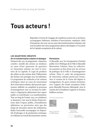 36 37
À retrouver tout au long de l’année 1/2/3
Partenaires
À Marseille, avec les Groupements d’intérêt
public (Gip) Politique de la Ville et Marseille
Rénovation Urbaine. Dans les collectivi-
tés associées en lien étroit avec les services
de politique de la Ville et d’aménagement
urbain. Dans le cadre des programmes
de rénovation urbaine portés par l’Anru.
Avec le soutien de la Caisse des dépôts et
consignations. Et, pour certains territoires,
avec l’apport des fonds européens Feder
pour Marseille Provence Métropole. Avec le
soutien de la Fondation Logirem et d’autres
bailleurs sociaux.
LES QUARTIERS CRÉATIFS
Art et transformation urbaine en dialogue
Démarré dès 2011, le programme «Quartiers
créatifs » installe des artistes en résidence
au cœur d’une quinzaine de quartiers
en rénovation urbaine sur tout le terri-
toire de la Capitale. Il s’agit de produire
des objets ou des actions dont l’élaboration
des formes sera partagée avec les habitants.
Ce programme de recherche et de création
artistiques, lancé au cœur du mouvement
de la rénovation urbaine, doit pouvoir ques-
tionner, infléchir ou compléter le processus
d’aménagement tout en invitant les habi-
tants à s’approprier pleinement leur espace
public en contribuant à sa transformation.
Tout au long de l’année 2013, ces résidences
se donnent à voir sous la forme d’interven-
tions dans l’espace public, d’installations
éphémères ou provisoires ainsi que des
temps de rencontre autour des réalisations.
Radio Grenouille accompagne ces disposi-
tifs d’échanges et de production artistique,
en réalisant un travail documentaire sonore.
Ateliers EuroMediterrannée / Quartiers créatifs
Tous acteurs!
Partenaire grand projet
Avec le concours
de CER France
Répondre à l’envie de s’engager de nombreux acteurs de ce territoire,
accompagner habitants, membres d’associations, employés, chefs
d’entreprise, être avec eux au cœur des transformations urbaines, tels
sont les piliers des deux programmes phares développés à l’occasion
de la Capitale européenne de la culture.
>
Le détail du programme des Ateliers de l’Euro-
Méditerranée sur le site www.mp2013.fr
Marie Angeletti
/Pébéo*
Marco Baliani
/Assistance publique
des Hôpitaux de Marseille
— Hôpital Sainte-Marguerite
Taysir Batniji
/Savonnerie Marius Fabre
Mustapha Benfodil
/Espace Fernand-Pouillon
Aix-Marseille Université
Alice Berni
/Bataillon de marins-
pompiers de Marseille
— Caserne Saumaty
Mohamed Bourouissa
/Pôle emploi Joliette
Séverine Bruneton
& Laëtitia Cordier
/Descours et Cabaud
Jean Michel Bruyère
/École nationale supérieure
des mines de Saint-Étienne
Site Georges-Charpak
de Gardanne
Anne-James Chaton
/Maison de l’avocat
— ordre des avocats
du barreau de Marseille
Sonia Chiambretto
/Bureaux municipaux de
proximité, Ville de Marseille
Jean-Claude Chianale
/Azur Offset
Mathieu Clainchard
/Maison de ventes
Damien Leclère
Gilles Clément
/Assistance publique
des Hôpitaux de Marseille
— hôpital Salvator
Kathryn Cook
/Association Jeunesse
arménienne de France
Antoine d’Agata
/Archives et Bibliothèque
départementales de prêt
Robin Decourcy
/Agence Bleu ciel*
Gilles Desplanques
/Club immobilier Marseille
Provence
Kitsou Dubois
/Équipes de voltige
de l’Armée de l’air
Ymane Fakhir
/Assistance publique
des Hôpitaux de Marseille
— hôpital de la Timone
Dora Garcia
/hôpital Montperrin
Joao Garcia Miguel
/Habitat alternatif social
Anne-Valérie Gasc
/Ginger Cebtp Démolition
Groupe Dunes
/Apical Technologie et Institut
Pythéas (Imep)
Groupe Ici-même
/Centre Bonneveine
Mona Hatoum
/Arnoux Industrie et Cirva
Célia Houdart
& Sébastien Roux
/Entreprises
du Puits Morandat
Mathieu Immer
& Benjamin Lahitte
/centrale Edf Ponteau
Katia Kameli
/Futur Telecom
Djamel Kokene
/Tribunal de commerce
Le Phun
/Fondation de la Tour
du Valat
Alicia Martin
/Espace Fernand-Pouillon
Aix-Marseille Université
Cristina Lucas
& Dominique Cier
/Coordination Patrimoine
et Création
Pascal Martinez
/Cirva
Olivier Menanteau
/La Marseillaise
Amina Menia
/Agam
Jean-Marc Munerelle
& gethan&myles
/Fondation Logirem
— cité de la Bricarde
Stephan Muntaner
/ La Poste
Musicatreize
/ Société Marseillaise
de Crédit
Yazid Oulab
/Centre Richebois
Miguel Palma
/Voyons voir
Hervé Paraponaris
/École nationale supérieure
d’architecture de Marseille
Alexandre Perigot
/Groupe Daher et Lycée
professionnel Gustave-Eiffel
Franck Pourcel
/Société nautique
de Marseille
Marie Reinert
/Marfret*
Étienne Rey
/Iméra
Karine Rougier
/Vacances bleues*
Bettina Samson
/Laboratoire astrophysique
de Marseille (Institut Pythéas,
Amu, Cnrs)
Vanessa Santullo
/bijouterie Frojo*
Zineb Sedira
/ Grand Port maritime
de Marseille
Alia Sellami
/ Carniel
Nicolas Simarik
/New Hotel of Marseille
Wael Shawky
/Adef-École de céramique
et Satis-Astram Lab
Ozlem Sulak
/Espace Fernand-Pouillon
Aix-Marseille Université
* Projets proposés
par Mécènes du Sud
LES ATELIERS
DE L’EUROMÉDITERRANÉE
Une soixantaine de créations
au sein d’entreprises du territoire
Depuis 2008, des artistes de toutes disci-
plines investissent des lieux non culturels
et atypiques et provoquent des rencontres
inédites entre arts et société. À travers les
Ateliers de l’EuroMéditerranée, Marseille-
Provence 2013 soutient activement la créa-
tion contemporaine en proposant un
modèle de production des œuvres fondé
sur la mutualisation des ressources finan-
cières, des compétences et des savoir-faire
d’organismes aux tailles et aux activités très
diverses, réunis autour du projet d’un artiste,
provoquant des rencontres privilégiées avec
les salariés et les usagers des structures d’ac-
cueil. Ces résidences originales sont présen-
tées lors des différentes manifestations qui
se déroulent tout au long de l’année 2013.
Un artiste, une entreprise:
un laboratoire de création
 