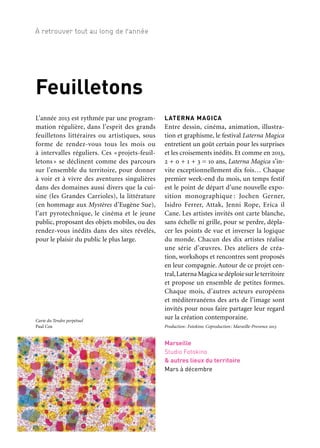 38 39
À retrouver tout au long de l’année 1/2/3Feuilletons
Feuilletons
L’année 2013 est rythmée par une program-
mation régulière, dans l’esprit des grands
feuilletons littéraires ou artistiques, sous
forme de rendez-vous tous les mois ou
à intervalles réguliers. Ces « projets-feuil-
letons » se déclinent comme des parcours
sur l’ensemble du territoire, pour donner
à voir et à vivre des aventures singulières
dans des domaines aussi divers que la cui-
sine (les Grandes Carrioles), la littérature
(en hommage aux Mystères d’Eugène Sue),
l’art pyrotechnique, le cinéma et le jeune
public, proposant des objets mobiles, ou des
rendez-vous inédits dans des sites révélés,
pour le plaisir du public le plus large.
LATERNA MAGICA
Entre dessin, cinéma, animation, illustra-
tion et graphisme, le festival Laterna Magica
entretient un goût certain pour les surprises
et les croisements inédits. Et comme en 2013,
2 + 0 + 1 + 3 = 10 ans, Laterna Magica s’in-
vite exceptionnellement dix fois… Chaque
premier week-end du mois, un temps festif
est le point de départ d’une nouvelle expo-
sition monographique : Jochen Gerner,
Isidro Ferrer, Attak, Jenni Rope, Erica il
Cane. Les artistes invités ont carte blanche,
sans échelle ni grille, pour se perdre, dépla-
cer les points de vue et inverser la logique
du monde. Chacun des dix artistes réalise
une série d’œuvres. Des ateliers de créa-
tion, workshops et rencontres sont proposés
en leur compagnie. Autour de ce projet cen-
tral,LaternaMagicasedéploiesurleterritoire
et propose un ensemble de petites formes.
Chaque mois, d’autres acteurs européens
et méditerranéens des arts de l’image sont
invités pour nous faire partager leur regard
sur la création contemporaine.
Production: Fotokino. Coproduction: Marseille-Provence 2013
Marseille
Studio Fotokino
& autres lieux du territoire
Mars à décembre
LES GRANDES CARRIOLES
DE LA FRICHE
Conviviale et à petit prix, la cuisine de rue
est fortement présente dans les pays du Sud.
Par son histoire, sa population mélangée,
ses échoppes, ses marchés colorés, le terri-
toire de Marseille Provence garde son iden-
tité dans cette cuisine-là. À l’occasion de
la Capitale européenne de la culture, chefs
et artistes mettent en commun leurs ima-
ginaires pour créer des cuisines ambulantes
qui permettent aux Marseillais et aux visi-
teurs de découvrir de nouvelles recettes
à grignoter sur le pouce. Panisses aux herbes,
tajine de mauve, glace au foin, thé à la men-
the ou café turc ; à chaque carriole, son
menu et son mode de cuisson. À chaque
carriole, un chef et un artiste, un cuisinier
étoilé et une plasticienne, un paysagiste et un
traiteur gascon, autant de duos insolites qui
accommodent des propositions artistiques
et gourmandes uniques. Près d’un kiosque
à musique, sur les marchés, sillonnant le
territoire, on peut retrouver les Grandes
Carrioles de la Friche au détour d’une rue
ou réunies lors des grands événements de
la Capitale, comme les pièces d’un grand
puzzle culinaire témoignant de la diversité
des goûts de ce territoire.
Production: la Friche la Belle de mai. Coproduction: Les grandes
Tables, Marseille-Provence 2013, avec le soutien de la Région
Provence-Alpes-Côte d’Azur dans le cadre du programme Fondex
Sur tout le territoire
Toute l’année
Partenaires projet
Les duos:
Christophe Dufau & Jean-Pierre Larroche
Armand Arnal & Martine Camillieri
Sonia Ezgulian & Christian Carrignon
Sébastien Richard & Catherine Sombsthay et Bart Kootstra
Jérôme Di Salvio & Jules Bouchier Vegis
Jean-Luc Brisson & Fabrice Biasolo
Christian Ernst & Pierre Berthelot
Carte du Tendre perpétuel
Paul Cox
Carriole «A tout’ vapeur»
Jean-Pierre Larroche —
Compagnie Les ateliers
du spectacle et Christophe
Dufau, chef étoilé, 2012
 
