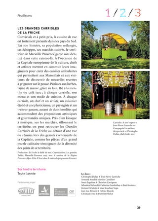 38 39
À retrouver tout au long de l’année 1/2/3Feuilletons
Feuilletons
L’année 2013 est rythmée par une program-
mation régulière, dans l’esprit des grands
feuilletons littéraires ou artistiques, sous
forme de rendez-vous tous les mois ou
à intervalles réguliers. Ces « projets-feuil-
letons » se déclinent comme des parcours
sur l’ensemble du territoire, pour donner
à voir et à vivre des aventures singulières
dans des domaines aussi divers que la cui-
sine (les Grandes Carrioles), la littérature
(en hommage aux Mystères d’Eugène Sue),
l’art pyrotechnique, le cinéma et le jeune
public, proposant des objets mobiles, ou des
rendez-vous inédits dans des sites révélés,
pour le plaisir du public le plus large.
LATERNA MAGICA
Entre dessin, cinéma, animation, illustra-
tion et graphisme, le festival Laterna Magica
entretient un goût certain pour les surprises
et les croisements inédits. Et comme en 2013,
2 + 0 + 1 + 3 = 10 ans, Laterna Magica s’in-
vite exceptionnellement dix fois… Chaque
premier week-end du mois, un temps festif
est le point de départ d’une nouvelle expo-
sition monographique : Jochen Gerner,
Isidro Ferrer, Attak, Jenni Rope, Erica il
Cane. Les artistes invités ont carte blanche,
sans échelle ni grille, pour se perdre, dépla-
cer les points de vue et inverser la logique
du monde. Chacun des dix artistes réalise
une série d’œuvres. Des ateliers de créa-
tion, workshops et rencontres sont proposés
en leur compagnie. Autour de ce projet cen-
tral,LaternaMagicasedéploiesurleterritoire
et propose un ensemble de petites formes.
Chaque mois, d’autres acteurs européens
et méditerranéens des arts de l’image sont
invités pour nous faire partager leur regard
sur la création contemporaine.
Production: Fotokino. Coproduction: Marseille-Provence 2013
Marseille
Studio Fotokino
& autres lieux du territoire
Mars à décembre
LES GRANDES CARRIOLES
DE LA FRICHE
Conviviale et à petit prix, la cuisine de rue
est fortement présente dans les pays du Sud.
Par son histoire, sa population mélangée,
ses échoppes, ses marchés colorés, le terri-
toire de Marseille Provence garde son iden-
tité dans cette cuisine-là. À l’occasion de
la Capitale européenne de la culture, chefs
et artistes mettent en commun leurs ima-
ginaires pour créer des cuisines ambulantes
qui permettent aux Marseillais et aux visi-
teurs de découvrir de nouvelles recettes
à grignoter sur le pouce. Panisses aux herbes,
tajine de mauve, glace au foin, thé à la men-
the ou café turc ; à chaque carriole, son
menu et son mode de cuisson. À chaque
carriole, un chef et un artiste, un cuisinier
étoilé et une plasticienne, un paysagiste et un
traiteur gascon, autant de duos insolites qui
accommodent des propositions artistiques
et gourmandes uniques. Près d’un kiosque
à musique, sur les marchés, sillonnant le
territoire, on peut retrouver les Grandes
Carrioles de la Friche au détour d’une rue
ou réunies lors des grands événements de
la Capitale, comme les pièces d’un grand
puzzle culinaire témoignant de la diversité
des goûts de ce territoire.
Production: la Friche la Belle de mai. Coproduction: Les grandes
Tables, Marseille-Provence 2013, avec le soutien de la Région
Provence-Alpes-Côte d’Azur dans le cadre du programme Fondex
Sur tout le territoire
Toute l’année
Partenaires projet
Les duos:
Christophe Dufau & Jean-Pierre Larroche
Armand Arnal & Martine Camillieri
Sonia Ezgulian & Christian Carrignon
Sébastien Richard & Catherine Sombsthay et Bart Kootstra
Jérôme Di Salvio & Jules Bouchier Vegis
Jean-Luc Brisson & Fabrice Biasolo
Christian Ernst & Pierre Berthelot
Carte du Tendre perpétuel
Paul Cox
Carriole «A tout’ vapeur»
Jean-Pierre Larroche —
Compagnie Les ateliers
du spectacle et Christophe
Dufau, chef étoilé, 2012
 