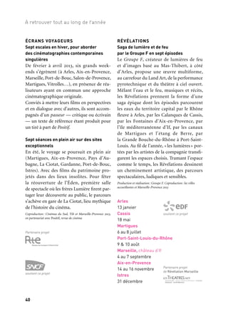 40 41
À retrouver tout au long de l’année 1/2/3
ÉCRANS VOYAGEURS
Sept escales en hiver, pour aborder
des cinématographies contemporaines
singulières
De février à avril 2013, six grands week-
ends s’égrènent (à Arles, Aix-en-Provence,
Marseille, Port-de-Bouc, Salon-de-Provence,
Martigues, Vitrolles…), en présence de réa-
lisateurs ayant en commun une approche
cinématographique originale.
Conviés à mettre leurs films en perspectives
et en dialogue avec d’autres, ils sont accom-
pagnés d’un passeur — critique ou écrivain
— un texte de référence étant produit pour
un tiré à part de Positif.
Sept séances en plein air sur des sites
exceptionnels
En été, le voyage se poursuit en plein air
(Martigues, Aix-en-Provence, Pays d’Au-
bagne, La Ciotat, Gardanne, Port-de-Bouc,
Istres). Avec des films du patrimoine pro-
jetés dans des lieux insolites. Pour fêter
la réouverture de l’Éden, première salle
de spectacle où les frères Lumière firent par-
tager leur découverte au public, le parcours
s’achève en gare de La Ciotat, lieu mythique
de l’histoire du cinéma.
Coproduction: Cinémas du Sud, Tilt et Marseille-Provence 2013,
en partenariat avec Positif, revue de cinéma
RÉVÉLATIONS
Saga de lumière et de feu
par le Groupe F en sept épisodes
Le Groupe F, créateur de lumières de feu
et d’images basé au Mas-Thibert, à côté
d’Arles, propose une œuvre multiforme,
au carrefour du Land Art, de la performance
pyrotechnique et du théâtre à ciel ouvert.
Mêlant l’eau et le feu, musiques et récits,
les Révélations prennent la forme d’une
saga épique dont les épisodes parcourent
les eaux du territoire capital par le Rhône
fleuve à Arles, par les Calanques de Cassis,
par les Fontaines d’Aix-en-Provence, par
l’île méditerranéenne d’If, par les canaux
de Martigues et l’étang de Berre, par
la Grande Bouche-du-Rhône à Port-Saint-
Louis. Au fil de l’année, «les lumières» por-
tées par les artistes de la compagnie transfi-
gurent les espaces choisis. Tramant l’espace
comme le temps, les Révélations dessinent
un cheminement artistique, des parcours
spectaculaires, ludiques et sensibles.
Production et réalisation: Groupe F. Coproduction: les villes
accueillantes et Marseille-Provence 2013
Arles
13 janvier
Cassis
18 mai
Martigues
6 au 8 juillet
Port-Saint-Louis-du-Rhône
9 & 10 août
Marseille, château d’If
4 au 7 septembre
Aix-en-Provence
14 au 16 novembre
Istres
31 décembre
soutient ce projet
Partenaire projet
de Révélation Marseille
ARCHIPELS / MÉCÈNES DU SUD
Mécènes du Sud, collectif de quarante entre-
prises, dessine avec Archipels 2013 un nou-
veau projet collectif sous la forme d’une
invitation aux artistes et aux entreprises.
Ouvrir aux artistes des lieux atypiques,
transformer des espaces, révéler des res-
sources, détourner des usages. À travers les
projets Watt (cinq créations présentées à
BalbelMed), Opératour (Ici-même Gr. et
Scène nationale du Merlan) et La vie est un
roman (Marc Lainé), il s’agit de faire réson-
ner l’entreprise au cours d’une jam session de
musiciens étrangers, d’organiser un concert
de sons de ville, une randonnée d’intérieur,
ou de révéler des conteurs.
Coréalisation: Mécènes du Sud et Marseille-Provence 2013
Sur tout le territoire
Divers lieux
Toute l’année
LE ROMAN-FEUILLETON
Les Mystères de la Capitale
En ordonnant ces talents et ces regards
autour de l’idée de roman-feuilleton, forme
d’origine profondément populaire, l’idée
est de faire émerger les « Mystères de la
Capitale ». Douze auteurs en résidence sur
le territoire, entre janvier et décembre 2013,
vont ainsi écrire douze nouvelles publiées
sous forme d’épisodes hebdomadaires dans
le journal La Marseillaise. Ces nouvelles
prennent le thème du cinéma à La Ciotat, de
la BD à Aix-en-Provence mais aussi la forme
d’une histoire littéraire sur l’Olympique de
Marseille, et c’est un territoire trop souvent
figé dans quelques clichés ou enfermé dans
une image fantasmée qui est «mis en litté-
rature» pour dessiner, au fil de l’année, un
portrait kaléidoscopique. Parmi les auteurs
accueillis, Maylis de Kerangal écrit à partir
de l’Olympique de Marseille, Marcus Malte
à partir de la Fondation Camargo à Cassis,
Christian Garcin à partir de l’abbaye de
Silvacane ou Ariel Kenig à partir de la prépa-
ration de l’Europride à Marseille… La pré-
sence des auteurs permet parallèlement d’al-
ler directement à la rencontre du public en
organisant, tous les mois, lectures publiques
et rencontres d’auteurs dans les biblio-
thèques et les librairies du département, en
lien avec les dispositifs de la Bibliothèque
départementale ou dans le cadre des mani-
festations littéraires du territoire.
Projet construit avec les partenaires suivants: les Rencontres
du 9e Art à Aix-en-Provence, Lire à Salon, le Printemps du livre
à Cassis, l’Eden cinéma à La Ciotat et la Ville de La Ciotat,
La Marelle — villa des projets d’auteurs à Marseille, Grain de Sel
à Aubagne, le Citl à Arles, la Bibliothèque départementale des
Bouches-du-Rhône, l’Olympique de Marseille, la ville d’Istres,
la Ville de Salon-de-Provence, la Fondation Camargo, l’abbaye de
Silvacane et la ville de la Roque-d’Anthéron, l’association Lesbian
and Gay Pride Marseille, la Ville de La Ciotat.
Partenaire projet
soutient ce projet Écrans voyageurs
Salle de Cinéma L’Alhambra,
Marseille
 