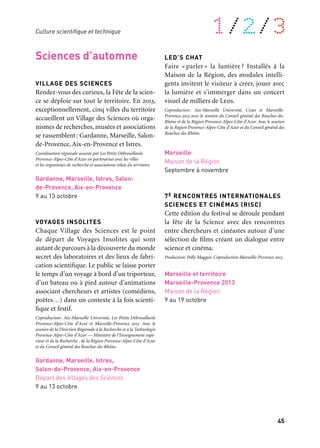 44 45
À retrouver tout au long de l’année 1/2/3
Sciences d’été
LUMIÈRES
Source d’inspiration pour les artistes, objet
d’interrogations symboliques et spirituelles,
la lumière est aussi un objet d’étude pour
les scientifiques en tout genre. D’où vient
elle ? Quel rôle joue-t-elle dans l’aventure
du vivant ? Dans notre vie quotidienne ?
Le Muséum d’histoire naturelle de Marseille
lui consacre une exposition pour répondre
à ces questions et mieux comprendre com-
ment elle agit sur notre quotidien jusqu’aux
nouvelles technologies qui l’utilisent…
Coproduction: Ville de Marseille, Institut Pythéas (Cnrs — Aix-
Marseille Université — Ird), Popsud et Marseille-Provence 2013
Marseille, Muséum d’histoire naturelle
18 juin au 5 janvier 2014
LES COULEURS DE L’UNIVERS
Comment du fameux Big Bang il y 13,7 mil-
liards d’années à nos jours, la couleur s’est-
elle inscrite dans la création de l’Univers ?
Pourquoi, chacune de ses grandes étapes,
s’illustre-t-elle par des phénomènes lumi-
neux, colorés jusqu’à s’imposer dans ce qu’il
convient d’appeler les couleurs de la vie ?
Dans un lieu niché au cœur de la Sainte-
Victoire, l’exposition offre une approche des
Sciences de l’Univers ludique et accessible
à tous les publics.
Production: Conseil général des Bouches-du-Rhône. Coproduction:
Institut Pythéas (Cnrs — Aix-Marseille Université — Ird)
et Marseille-Provence 2013
Saint-Antonin sur Bayon
Maison de la Sainte-Victoire
Avril à octobre
Sciences d’automne
VILLAGE DES SCIENCES
Rendez-vous des curieux, la Fête de la scien-
ce se déploie sur tout le territoire. En 2013,
exceptionnellement, cinq villes du territoire
accueillent un Village des Sciences où orga-
nismes de recherches, musées et associations
se rassemblent: Gardanne, Marseille, Salon-
de-Provence, Aix-en-Provence et Istres.
Coordination régionale assurée par Les Petits Débrouillards
Provence-Alpes-Côte d’Azur en partenariat avec les villes
et les organismes de recherche et associations relais du territoire.
Gardanne, Marseille, Istres, Salon-
de-Provence, Aix-en-Provence
9 au 13 octobre
VOYAGES INSOLITES
Chaque Village des Sciences est le point
de départ de Voyages Insolites qui sont
autant de parcours à la découverte du monde
secret des laboratoires et des lieux de fabri-
cation scientifique. Le public se laisse porter
le temps d’un voyage à bord d’un triporteur,
d’un bateau ou à pied autour d’animations
associant chercheurs et artistes (comédiens,
poètes…) dans un contexte à la fois scienti-
fique et festif.
Coproduction: Aix-Marseille Université, Les Petits Débrouillards
Provence-Alpes-Côte d’Azur et Marseille-Provence 2013. Avec le
soutien de la Direction Régionale à la Recherche et à la Technologie
Provence-Alpes-Côte d’Azur — Ministère de l’Enseignement supé-
rieur et de la Recherche , de la Région Provence-Alpes-Côte d’Azur
et du Conseil général des Bouches-du-Rhône.
Gardanne, Marseille, Istres,
Salon-de-Provence, Aix-en-Provence
Départ des Villages des Sciences
9 au 13 octobre
LED’S CHAT
Faire « parler » la lumière ? Installés à la
Maison de la Région, des modules intelli-
gents invitent le visiteur à créer, jouer avec
la lumière et s’immerger dans un concert
visuel de milliers de Leds.
Coproduction: Aix-Marseille Université, Cnrs et Marseille-
Provence 2013 avec le soutien du Conseil général des Bouches-du-
Rhône et de la Région Provence-Alpes-Côte d’Azur. Avec le soutien
de la Région Provence-Alpes-Côte d’Azur et du Conseil général des
Bouches-du-Rhône.
Marseille
Maison de la Région
Septembre à novembre
7E RENCONTRES INTERNATIONALES
SCIENCES ET CINÉMAS (RISC)
Cette édition du festival se déroule pendant
la fête de la Science avec des rencontres
entre chercheurs et cinéastes autour d’une
sélection de films créant un dialogue entre
science et cinéma.
Production: Polly Maggoo. Coproduction Marseille-Provence 2013
Marseille et territoire
Marseille-Provence 2013
Maison de la Région
9 au 19 octobre
TRIBUL@TIONS
D’UNE GOUTTE D’EAU
Gaspillage, inégalité des répartitions, crois-
sance démographique et changement clima-
tique se conjuguent pour faire de la maîtrise
de l’eau une préoccupation majeure.
La Ville de Gardanne y consacre une expo-
sition interactive sur l’ancien site minier du
puits Morandat. À travers, un jeu de piste
ludique, l’exposition sensibilise les publics,
à ses différents usages, de la ressource pour
la vie humaine à ses activités agricoles ouin-
dustrielles. Cette proposition est l’une des-
manifestations qui préfigurent la vocation
du futur pôle régional dans le domaine
des sciences et des nouvelles technologies.
Coproduction: Ville de Gardanne, École Nationale Supérieure des
Mines de Saint-Étienne et Marseille-Provence 2013. Avec le soutien
de la Région Provence-Alpes-Côte d’Azur et du Conseil Général des
Bouches-du-Rhône.
Gardanne
Site du Puits Yvon Morandat
4 juin au 4 août
soutient ce projet
CONGRÈS DE L’AMCSTI
La Ville de Gardanne accueille le Congrès
annuel de l’Association des musées et centres
de culture scientifique. Plus de 200 acteurs
de la culture scientifique interrogent, à l’oc-
casion de la capitale européenne, l’interac-
tion entre les sciences et les arts.
Gardanne
Site Charpak de l’école des Mines
de Saint-Étienne
1er au 3 juillet
Culture scientifique et technique
 