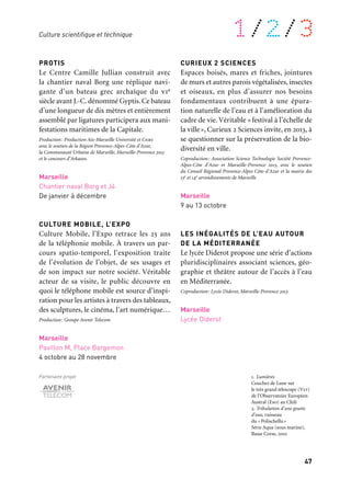 47
1/2/3
PROTIS
Le Centre Camille Jullian construit avec
la chantier naval Borg une réplique navi-
gante d’un bateau grec archaïque du vie
siècle avant J.-C.dénommé Gyptis.Ce bateau
d’une longueur de dix mètres et entièrement
assemblé par ligatures participera aux mani-
festations maritimes de la Capitale.
Production: Production Aix-Marseille Université et Cnrs
avec le soutien de la Région Provence-Alpes-Côte d’Azur,
la Communauté Urbaine de Marseille, Marseille-Provence 2013
et le concours d’Arkaeos.
Marseille
Chantier naval Borg et J4
De janvier à décembre
CULTURE MOBILE, L’EXPO
Culture Mobile, l’Expo retrace les 25 ans
de la téléphonie mobile. À travers un par-
cours spatio-temporel, l’exposition traite
de l’évolution de l’objet, de ses usages et
de son impact sur notre société. Véritable
acteur de sa visite, le public découvre en
quoi le téléphone mobile est source d’inspi-
ration pour les artistes à travers des tableaux,
des sculptures, le cinéma, l’art numérique…
Production: Groupe Avenir Telecom
Marseille
Pavillon M, Place Bargemon
4 octobre au 28 novembre
Partenaire projet
CURIEUX 2 SCIENCES
Espaces boisés, mares et friches, jointures
de murs et autres parois végétalisées, insectes
et oiseaux, en plus d’assurer nos besoins
fondamentaux contribuent à une épura-
tion naturelle de l’eau et à l’amélioration du
cadre de vie. Véritable «festival à l’échelle de
la ville», Curieux 2 Sciences invite, en 2013, à
se questionner sur la préservation de la bio-
diversité en ville.
Coproduction: Association Science Technologie Société Provence-
Alpes-Côte d’Azur et Marseille-Provence 2013, avec le soutien
du Conseil Régional Provence-Alpes Côte-d’Azur et la mairie des
13e et 14e arrondissements de Marseille
Marseille
9 au 13 octobre
LES INÉGALITÉS DE L’EAU AUTOUR
DE LA MÉDITERRANÉE
Le lycée Diderot propose une série d’actions
pluridisciplinaires associant sciences, géo-
graphie et théâtre autour de l’accès à l’eau
en Méditerranée.
Coproduction: Lycée Diderot, Marseille-Provence 2013
Marseille
Lycée Diderot
Culture scientifique et technique
1. Lumières
Coucher de Lune sur
le très grand télescope (Vlt)
de l’Observatoire Européen
Austral (Eso) au Chili
2. Tribulation d’une goutte
d’eau, ruisseau
du «Polischellu»
Série Aqua (sous marine),
Basse Corse, 2010
	 1
	 2
 