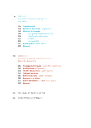 150 ÉPISODE 2
Marseille Provence à ciel ouvert
	 	 	 Juin	à	août
	 	 	 	154	 TransHumance
	 	 	 	158	 Rêves des deux rives —	Expositions
	 	 	 	188	 Chemins de traverse
	 	 	 	190	 	 Les	grands	événements	de	l’été
	 	 	 	204	 	 Manifestations	littéraires
	 	 	 	206	 	 Cinéma
	 	 	 	210	 	 Campus	2013
	 	 	 	214	 Danse en été	—	Zoom	Danse
	 	 	 	220	 Et aussi
	 232 ÉPISODE 3
Marseille Provence aux mille visages
	 	 	 Septembre	à	décembre
	 	 	 	236	 Paysages numériques	—	Zoom	Arts	numériques
	 	 	 	240	 Kaléidoscope	—	Expositions
	 	 	 	258	 Théâtre des cuisines	—	Zoom	Cuisine
	 	 	 	262	 Scènes d’automne
	 	 	 	286	 Écrivains du réel —	Zoom	Littérature
	 	 	 	298	 Rencontres et débats
	 	 	 	304	 Cahier de vacances	—	Zoom	Jeune	public
	 	 	 	310	 Et aussi
	 322		 PARCOURS ET POINTS DE VUE
	 336		 INFORMATIONS PRATIQUES
	 10	 	 Éditorial	«	Marseille	Provence,	vous	êtes	ici	chez	vous	»
	 12	 	 Prologue	«	Le	partage	des	midis	»
	 18	 	 Carte	du	territoire	Marseille-Provence	2013
	 20	 	 L’année	2013	en	quelques	repères
	 22 PROGRAMME
	 24 ÉPISODE 1
Marseille Provence accueille le monde
	 	 	 Janvier	à	mai
	
	 	 	 	28	 Week-end d’ouverture
	 	 	 	36	 Tous acteurs!
	 	 	 	38	 Feuilletons
	 	 	 	50	 Périples et escales	—	Expositions
	 	 	 	84	 Cirque en capitales	—	Zoom	Arts	du	cirque
	 	 	 	90	 Scènes de printemps
	 		 	 	98	 Villes en jeux	—	Zoom	Cultures	urbaines
	 	 	 	114	 GR®2013
	 	 	 	120	 La Folle Histoire des Arts de la Rue	—	Zoom	Arts	de	la	rue
	 	 	 	126	 Et aussi
→
 
