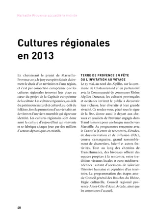 48 49
Marseille Provence accueille le monde 1Cultures régionales en 2013
Cultures régionales
en 2013
TERRE DE PROVENCE EN FÊTE
OU L’INVITATION AU VOYAGE
Le 25 mai, au nord des Alpilles, sur la com-
mune de Chateaurenard et en partenariat
avec la Communauté de communes Rhône
Alpilles Durance, les cultures provençales
et occitanes invitent le public à découvrir
leur richesse, leur diversité et leur grande
vivacité. Ce rendez-vous, placé sous le signe
de la fête, donne aussi le départ aux che-
vaux et cavaliers de Provence engagés dans
TransHumance pour une longue marche vers
Marseille. Au programme : rencontre avec
le Credd’o (Centre de rencontres, d’études,
de documentation et de diffusion d’Oc),
course camarguaise, grand rassemble-
ment de charretiers, baletti et autres fes-
tivités. Tout au long des chemins de
TransHumance, des bivouacs offrent des
espaces propices à la rencontre, entre tra-
ditions vivantes locales et euro-méditerra-
néennes ; autant d’occasions de valoriser
l’histoire humaine et populaire d’un terri-
toire. La programmation des étapes asso-
cie Conseil général des Bouches du Rhône,
Régie culturelle, Conseil régional pro-
vence-Alpes-Côte d’Azur, Arcade, ainsi que
les communes d’accueil.
LE MONDE EST CHEZ NOUS
Outil de développement culturel du conseil
régional, la Régie culturelle régionale pro-
pose un événement fédérateur des pratiques
artistiques en amateur existant sur le terri-
toire régional. « Le Monde est chez nous »
poursuit un double objectif : témoigner
de la vitalité, de la qualité et de l’ampleur
de ces pratiques et mettre en valeur les
nombreux patrimoines culturels immaté-
riels coexistants sur le territoire. Proposant
un tour du monde de différents univers
culturels, convoquant aussi bien la danse que
la musique, ces moments de transmission
invitent le public à quitter le statut de simple
spectateur pour celui d’acteur de l’événe-
ment. Accueillis en différents points du ter-
ritoire par un réseau d’opérateurs culturels
partenaires, le premier rendez-vous a lieu
à Cuges, le 18 mai, à l’occasion du premier
départ de TransHumance. Le point d’orgue
prend la forme d’un grand rassemblement
à Aubagne les 8 et 9 juin, couplant sur qua-
rante-huit heures plusieurs ateliers-décou-
vertes et une programmation d’envergure,
vitrine de la créativité des diverses cultures
coexistant dans cette région.
Cuges-les-Pins
18 mai
Aubagne
8 & 9 juin
HOMMAGE À EUGÈNE DE MAZENOD
Par l’Union culturelle provençale
Marseille 2013
Dimanche 13 janvier, cultures et tradi-
tions provençales célébrent Mgr Eugène de
Mazenod (1782-1861), fondateur des «mis-
sionnaires oblats de Marie-Immaculée » et
canonisé par Jean-Paul II en 1995. Une messe
en hommage à Mgr de Mazenod est célé-
brée à 10 heures à la cathédrale de la Major.
En début d’après-midi, un cortège de qua-
rante-cinq groupes et de cinquante gardians
défile sur la Canebière jusqu’au Vieux-Port,
guidés par la reine d’Arles et ses dauphines.
Dans la soirée, la troupe de Guy Bonnet
jouera « Mireille » de Frédéric Mistral aux
Dock des Suds.
Marseille
Canebière
13 janvier
En choisissant le projet de Marseille-
Provence 2013, le jury européen faisait claire-
ment le choix d’un territoire et d’une région,
et c’est par conviction européenne que les
cultures régionales trouvent leur place au
cœur du projet de la Capitale européenne
de la culture. Les cultures régionales, au-delà
du patrimoine naturel et culturel, au-delà du
folklore, font la promotion d’un véritable art
de vivre et d’un vivre ensemble qui signe une
identité. Les cultures régionales sont donc
aussi la culture d’aujourd’hui qui s’invente
et se fabrique chaque jour par des milliers
d’acteurs dynamiques et créatifs.
 