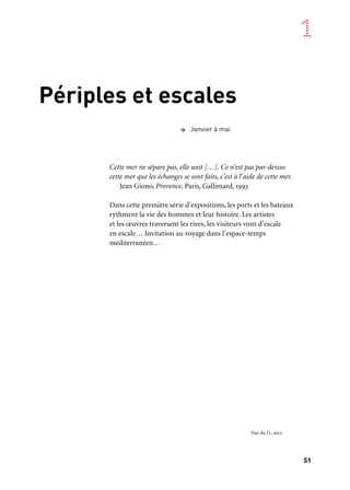 51
1
Périples et escales
Cette mer ne sépare pas, elle unit […]. Ce n’est pas par-dessus
cette mer que les échanges se sont faits, c’est à l’aide de cette mer.
Jean Giono, Provence, Paris, Gallimard, 1993
Dans cette première série d’expositions, les ports et les bateaux
rythment la vie des hommes et leur histoire. Les artistes
et les œuvres traversent les rives, les visiteurs vont d’escale
en escale… Invitation au voyage dans l’espace-temps
méditerranéen…
> Janvier à mai
Vue du J1, 2012
 
