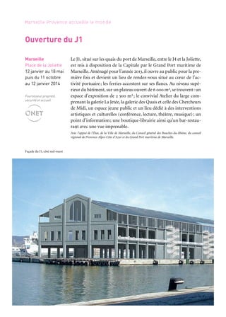 52 53
Marseille Provence accueille le monde 1
Le J1, situé sur les quais du port de Marseille, entre le J4 et la Joliette,
est mis à disposition de la Capitale par le Grand Port maritime de
Marseille. Aménagé pour l’année 2013, il ouvre au public pour la pre-
mière fois et devient un lieu de rendez-vous situé au cœur de l’ac-
tivité portuaire; les ferries accostent sur ses flancs. Au niveau supé-
rieur du bâtiment, sur un plateau ouvert de 6 000 m2, se trouvent: un
espace d’exposition de 2 500 m2 ; le convivial Atelier du large com-
prenant la galerie La Jetée, la galerie des Quais et celle des Chercheurs
de Midi, un espace jeune public et un lieu dédié à des interventions
artistiques et culturelles (conférence, lecture, théâtre, musique); un
point d’information; une boutique-librairie ainsi qu’un bar-restau-
rant avec une vue imprenable.
Avec l’appui de l’État, de la Ville de Marseille, du Conseil général des Bouches-du-Rhône, du conseil
régional de Provence-Alpes-Côte d’Azur et du Grand Port maritime de Marseille.
MÉDITERRANÉES. Des grandes cités d’hier aux hommes
d’aujourd’hui
Pour l’ouverture de la Capitale, une grande exposition-fiction inves-
tit l’espace d’exposition du J1. Une barquette marseillaise, des gens
de mer qui racontent leur Méditerranée avec ou sans l’accent, c’est
le commencement d’un voyage aléatoire… Celui d’un Ulysse d’au-
jourd’hui partant à la rencontre de nos contemporains et de leur
réalité pour ensuite remonter dans le temps, éclairant la manière
dont les échanges ont construit notre univers méditerranéen. Ses
pérégrinations le conduisent aussi bien à Tyr, chez ces Phéniciens
auxquels on doit notre écriture alphabétique, à Athènes, au siècle où
Périclès assoit la démocratie de sa cité sur la puissance de sa flotte,
qu’à Alger, Tunis, Tripoli, à l’époque des régences ottomanes et de la
course, ou encore à Marseille, en ce xixe siècle fait de progrès tech-
niques et de conquêtes coloniales. Onze étapes, à suivre dans l’ordre
ou au gré de ses envies, où, chaque fois, un bateau — une trière, une
galère, un chebec, un paquebot, etc. — souligne l’enjeu civilisation-
nel de la navigation. Dans une architecture faite de conteneurs qui
laissent voir, de temps à autre, la mer, la vraie, des chefs-d’œuvre de
la statuaire grecque et romaine, des bas-reliefs, des toiles de grands
maîtres, des manuscrits rares, des maquettes de bateaux côtoient un
monde d’images: mosaïques romaines, enluminures médiévales, ou
affiches de grandes compagnies maritimes rendues vivantes par la
force de l’audiovisuel et les visions d’artistes contemporains.
Conception: Yolande Bacot, Catherine Mariette et Patrice Pomey. Production: Marseille-Provence 2013
Périples et escales
Marseille
J1, place
de la Joliette
12 janvier au 18 maiMarseille
Place de la Joliette
12 janvier au 18 mai
puis du 11 octobre
au 12 janvier 2014
Fournisseur propreté,
sécurité et accueil
Ouverture du J1
Façade du J1, côté sud-ouest
Grand partenaire
Partenaires principaux
Partenaires projet
associés
Avec le concours
d’Air France, transporteur
aérien officiel
 