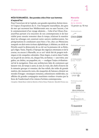 52 53
Marseille Provence accueille le monde 1
Le J1, situé sur les quais du port de Marseille, entre le J4 et la Joliette,
est mis à disposition de la Capitale par le Grand Port maritime de
Marseille. Aménagé pour l’année 2013, il ouvre au public pour la pre-
mière fois et devient un lieu de rendez-vous situé au cœur de l’ac-
tivité portuaire; les ferries accostent sur ses flancs. Au niveau supé-
rieur du bâtiment, sur un plateau ouvert de 6 000 m2, se trouvent: un
espace d’exposition de 2 500 m2 ; le convivial Atelier du large com-
prenant la galerie La Jetée, la galerie des Quais et celle des Chercheurs
de Midi, un espace jeune public et un lieu dédié à des interventions
artistiques et culturelles (conférence, lecture, théâtre, musique); un
point d’information; une boutique-librairie ainsi qu’un bar-restau-
rant avec une vue imprenable.
Avec l’appui de l’État, de la Ville de Marseille, du Conseil général des Bouches-du-Rhône, du conseil
régional de Provence-Alpes-Côte d’Azur et du Grand Port maritime de Marseille.
MÉDITERRANÉES. Des grandes cités d’hier aux hommes
d’aujourd’hui
Pour l’ouverture de la Capitale, une grande exposition-fiction inves-
tit l’espace d’exposition du J1. Une barquette marseillaise, des gens
de mer qui racontent leur Méditerranée avec ou sans l’accent, c’est
le commencement d’un voyage aléatoire… Celui d’un Ulysse d’au-
jourd’hui partant à la rencontre de nos contemporains et de leur
réalité pour ensuite remonter dans le temps, éclairant la manière
dont les échanges ont construit notre univers méditerranéen. Ses
pérégrinations le conduisent aussi bien à Tyr, chez ces Phéniciens
auxquels on doit notre écriture alphabétique, à Athènes, au siècle où
Périclès assoit la démocratie de sa cité sur la puissance de sa flotte,
qu’à Alger, Tunis, Tripoli, à l’époque des régences ottomanes et de la
course, ou encore à Marseille, en ce xixe siècle fait de progrès tech-
niques et de conquêtes coloniales. Onze étapes, à suivre dans l’ordre
ou au gré de ses envies, où, chaque fois, un bateau — une trière, une
galère, un chebec, un paquebot, etc. — souligne l’enjeu civilisation-
nel de la navigation. Dans une architecture faite de conteneurs qui
laissent voir, de temps à autre, la mer, la vraie, des chefs-d’œuvre de
la statuaire grecque et romaine, des bas-reliefs, des toiles de grands
maîtres, des manuscrits rares, des maquettes de bateaux côtoient un
monde d’images: mosaïques romaines, enluminures médiévales, ou
affiches de grandes compagnies maritimes rendues vivantes par la
force de l’audiovisuel et les visions d’artistes contemporains.
Conception: Yolande Bacot, Catherine Mariette et Patrice Pomey. Production: Marseille-Provence 2013
Périples et escales
Marseille
J1, place
de la Joliette
12 janvier au 18 maiMarseille
Place de la Joliette
12 janvier au 18 mai
puis du 11 octobre
au 12 janvier 2014
Fournisseur propreté,
sécurité et accueil
Ouverture du J1
Façade du J1, côté sud-ouest
Grand partenaire
Partenaires principaux
Partenaires projet
associés
Avec le concours
d’Air France, transporteur
aérien officiel
 