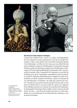 55
1
54
Une série d’événements vient enrichir la visite de l’exposition :
des interventions musicales en collaboration avec la Cité de la
Musique de Marseille font écho aux différentes escales du voyage
d’Ulysse, des interventions théâtrales (Trois Femmes à la mer, spec-
tacle de narration pour une conteuse et un musicien écrit et joué
par Liuba Scudieri), des rencontres organisées par l’association
Approches, Cultures et Territoires mêlent conférences et perfor-
mances artistiques, des lectures d’Histoires vraies de la Méditerranée,
projet de collecte de récits méditerranéens mené par l’écri-
vain François Beaune, mais aussi des projections comme la série
de courts-métrages Je me souviens de la Méditerranée.
JE ME SOUVIENS DE LA MÉDITERRANÉE
S’inspirant du concept — Je me souviens — défini par Georges
Pérec comme un travail d’écriture autour « des choses que, telle
ou telle année, tous les gens d’un même âge ont vues, ont vécues
(…) qui reviennent, quelques années plus tard, intactes et minus-
cules, par hasard», des étudiants en cinéma réalisent une trentaine
de courts-métrages (3 à 5 minutes) qui dessinent une mosaïque
de la mémoire de la Méditerranée.
Coproductction: Aix-Marseille Université (Satis/Astram et Telemme de la Maison méditerranéenne
des sciences de l’homme), Cnrs, Ina Méditerranée en collaboration avec l’Alba (Académie libanaise
des beaux-arts de Beyrouth) et Marseille-Provence 2013
CANTATES DU MONDE
Envies de voyages, de troc et de libres échanges de couleurs,
de rythmes… Au cœur du quartier de Belsunce, carrefour des tran-
sits et des migrations, la Cité de la Musique de Marseille accueille
le monde dans sa diversité: ateliers, créations et concerts toute l’an-
née avec Titi Robin, Manu Théron, Tareq Abdallah et de nombreux
artistes explorateurs aux confluences des cultures méditerranéennes.
Coproduction: Cité de la Musique de Marseille et Marseille-Provence 2013
Marseille
J1
12 janvier au 18 mai
MuCEM
Juillet
Marseille
J1
12 janvier au 18 mai
Cité de la Musique
Toute l’année
Autour de Méditerranées
Des œuvres et des images en dialogue
L’exposition Méditerranées réunit un corpus muséographique
de cent soixante-dix œuvres présentes au sein de onze étapes his-
toriques. Celles-ci sont dotées d’un court film d’animation propre
à leur thématique. Les films ont été conçus par un collectif de sept
jeunes réalisateurs animé par Paul Bourgois. Le dessinateur François
Schuiten a prêté son talent pour imaginer avec Paul Bourgois et l’ani-
mateur 3D Colin Toupé la bibliothèque d’Alexandrie et les «savants»
qu’elle réunissait. Mais l’originalité de l’exposition est qu’elle fait
cohabiter, pour qu’ils s’interrogent mutuellement, passé et présent.
À cet effet le réalisateur Malek Bensmaïl a imaginé un Ulysse d’au-
jourd’hui, un Ulysse «brûleur de frontières», parti à la rencontre de
ses contemporains. Cet homme «de nulle part, partout chez lui»,
est à l’écoute de ceux qu’il rencontre lorsqu’il accoste, dans un des
ports de Méditerranées. Lui sont confiés les espoirs, les angoisses
d’une Méditerranée qui se ré-invente. En conclusion de l’exposition,
le photographe britannique Brian Griffin restitue l’univers du hub
de Fos-sur-mer — sorte d’envers du décor de notre xxie siècle mon-
dialisé, avec ses architectures et ses labyrinthes de conteneurs, et ses
hommes, les dockers.
Périples et escales
1. Le sultan Soliman
le Magnifique
Huile sur toile, portrait
anonyme italien, xviie siècle.
Collection du Sénat, Espagne.
2. Fabien, 2011
Brian Griffin. Production:
Marseille-Provence 2013
	 1 	 2
 
