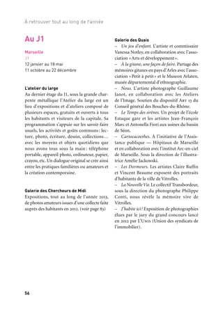 56 57
À retrouver tout au long de l’année 1/2/3
Marseille
J1
12 janvier au 18 mai
11 octobre au 22 décembre
L’atelier du large
Au dernier étage du J1, sous la grande char-
pente métallique l’Atelier du large est un
lieu d’expositions et d’ateliers composé de
plusieurs espaces, gratuits et ouverts à tous
les habitants et visiteurs de la capitale. Sa
programmation s’appuie sur les savoir-faire
usuels, les activités et goûts communs: lec-
ture, photo, écriture, dessin, collections…
avec les moyens et objets quotidiens que
nous avons tous sous la main : téléphone
portable, appareil photo, ordinateur, papier,
crayon, etc. Un dialogue original se crée ainsi
entre les pratiques familières ou amateurs et
la création contemporaine.
Galerie des Chercheurs de Midi
Expositions, tout au long de l’année 2013,
de photos amateurs issues d’une collecte faite
auprès des habitants en 2012. (voir page 83)
Galerie des Quais
– Un jeu d’enfant. L’artiste et commissaire
Vanessa Notley, en collaboration avec l’asso-
ciation «Arts et développement».
– À la gitane, une façon de faire. Partage des
mémoires gitanes en pays d’Arles avec l’asso-
ciation «Petit à petit» et le Museon Arlaten,
musée départemental d’ethnographie.
– Nous. L’artiste photographe Guillaume
Janot, en collaboration avec les Ateliers
de l’Image. Soutien du dispositif Art 13 du
Conseil général des Bouches-du-Rhône.
– Le Temps des sirènes. Un projet de l’école
Estaque gare et les artistes Jean-François
Marc et Antonella Fiori aux usines du bassin
de Séon.
– Cartocacoethes. À l’initiative de l’Assis-
tance publique — Hôpitaux de Marseille
et en collaboration avec l’institut Arc-en-ciel
de Marseille. Sous la direction de l’illustra-
trice Amélie Jackowski.
– Les Dormeurs. Les artistes Claire Ruffin
et Vincent Beaume exposent des portraits
d’habitants de la ville de Vitrolles.
– La NouvelleVie.Le collectif Transbordeur,
sous la direction du photographe Philippe
Conti, nous révèle la mémoire vive de
Vitrolles.
– J’habite ici! Exposition de photographies
élues par le jury du grand concours lancé
en 2012 par L’Unis (Union des syndicats de
l’immobilier).
Au J1 Au foyer
On se rencontre, on griffonne, on laisse
ses impressions sur les expositions visitées,
Méditerranées, Le Corbusier, etc. Et le temps
d’un week-end par mois, le foyer devient le
lieu des Plages d’écriture, ateliers ouverts à
tous, destinés à constituer un carnet de route
confidentiel de l’année 2013, animés par
l’Acelem (Association culturelle d’espaces
lecture et d’écriture en Méditerranée).
À l’atelier graphique
Dans une petite manufacture conçue par
Fotokino et animée par les artistes qu’ils
y invitent, entre texte et image, peu à peu,
se crée le journal de bord singulier d’une
année hors du commun.
Au studio photo
Quatre studios photo, conçus par les
élèves de l’École nationale supérieure de la
Photographie d’Arles, revisitent la tradition
du studio photo: avec décor en fond, halos
de lumière à la Harcourt, à la Nadar. Chacun
vient s’offrir un cliché pour son album per-
sonnel ou pour agrandir la galerie de por-
traits des murs du foyer.
Un catalogue des désirs
Une collection d’images animées (affichant
un code QR) met en scène les membres
d’une association loi 1901 réunis autour
d’une même passion, un même projet.
Coproduction: CycloProd et Marseille-Provence 2013
Galerie La Jetée
Attenante et en dialogue avec la galerie
des Chercheurs de Midi, La Jetée présente
les travaux de plasticiens dont la démarche
consiste à sonder la production photogra-
phique puis à se l’approprier pour la réin-
terpréter. Constituée d’expositions mono-
graphiques et collectives, la programmation
se décline en plusieurs volets:
– Se/ce Souvenir réunit les artistes Carolle
Benitah, Anne Delrez, Benoît Luisière, Sylvie
Meunier et Moira Ricci, qui ont en com-
mun de mener une réflexion sur le statut de
la photographie de famille.
– Histoire de famille ou comment Delphine
Balley et Mylène Blanc mettent en scène
leurs familles respectives.
– Déserteurs, de Stéphanie Solinas, est
un catalogue exhaustif des médaillons des
tombes du cimetière du Père-Lachaise sur
lesquels les portraits des disparus se sont
effacés.
– Une carte blanche sur Le Corbusier est
donnée à Thomas Mailaender, photographe
plasticien qui s’empare de clichés collectés
sur Internet.
La Jetée ferme ses portes avec la présenta-
tion d’une série de photographies de Zineb
Sedira réalisées au Silo à sucre en 2012, lors
d’une résidence au sein du Grand Port mari-
time de Marseille, dans le cadre du pro-
gramme des Ateliers de l’EuroMéditerranée
de Marseille-Provence 2013.
Des rencontres avec les artistes autour
des recherches et réflexions sur la photogra-
phie viennent compléter la programmation.
L’Atelier du large au J1
 