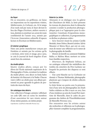 56 57
À retrouver tout au long de l’année 1/2/3
Marseille
J1
12 janvier au 18 mai
11 octobre au 22 décembre
L’atelier du large
Au dernier étage du J1, sous la grande char-
pente métallique l’Atelier du large est un
lieu d’expositions et d’ateliers composé de
plusieurs espaces, gratuits et ouverts à tous
les habitants et visiteurs de la capitale. Sa
programmation s’appuie sur les savoir-faire
usuels, les activités et goûts communs: lec-
ture, photo, écriture, dessin, collections…
avec les moyens et objets quotidiens que
nous avons tous sous la main : téléphone
portable, appareil photo, ordinateur, papier,
crayon, etc. Un dialogue original se crée ainsi
entre les pratiques familières ou amateurs et
la création contemporaine.
Galerie des Chercheurs de Midi
Expositions, tout au long de l’année 2013,
de photos amateurs issues d’une collecte faite
auprès des habitants en 2012. (voir page 83)
Galerie des Quais
– Un jeu d’enfant. L’artiste et commissaire
Vanessa Notley, en collaboration avec l’asso-
ciation «Arts et développement».
– À la gitane, une façon de faire. Partage des
mémoires gitanes en pays d’Arles avec l’asso-
ciation «Petit à petit» et le Museon Arlaten,
musée départemental d’ethnographie.
– Nous. L’artiste photographe Guillaume
Janot, en collaboration avec les Ateliers
de l’Image. Soutien du dispositif Art 13 du
Conseil général des Bouches-du-Rhône.
– Le Temps des sirènes. Un projet de l’école
Estaque gare et les artistes Jean-François
Marc et Antonella Fiori aux usines du bassin
de Séon.
– Cartocacoethes. À l’initiative de l’Assis-
tance publique — Hôpitaux de Marseille
et en collaboration avec l’institut Arc-en-ciel
de Marseille. Sous la direction de l’illustra-
trice Amélie Jackowski.
– Les Dormeurs. Les artistes Claire Ruffin
et Vincent Beaume exposent des portraits
d’habitants de la ville de Vitrolles.
– La NouvelleVie.Le collectif Transbordeur,
sous la direction du photographe Philippe
Conti, nous révèle la mémoire vive de
Vitrolles.
– J’habite ici! Exposition de photographies
élues par le jury du grand concours lancé
en 2012 par L’Unis (Union des syndicats de
l’immobilier).
Au J1 Au foyer
On se rencontre, on griffonne, on laisse
ses impressions sur les expositions visitées,
Méditerranées, Le Corbusier, etc. Et le temps
d’un week-end par mois, le foyer devient le
lieu des Plages d’écriture, ateliers ouverts à
tous, destinés à constituer un carnet de route
confidentiel de l’année 2013, animés par
l’Acelem (Association culturelle d’espaces
lecture et d’écriture en Méditerranée).
À l’atelier graphique
Dans une petite manufacture conçue par
Fotokino et animée par les artistes qu’ils
y invitent, entre texte et image, peu à peu,
se crée le journal de bord singulier d’une
année hors du commun.
Au studio photo
Quatre studios photo, conçus par les
élèves de l’École nationale supérieure de la
Photographie d’Arles, revisitent la tradition
du studio photo: avec décor en fond, halos
de lumière à la Harcourt, à la Nadar. Chacun
vient s’offrir un cliché pour son album per-
sonnel ou pour agrandir la galerie de por-
traits des murs du foyer.
Un catalogue des désirs
Une collection d’images animées (affichant
un code QR) met en scène les membres
d’une association loi 1901 réunis autour
d’une même passion, un même projet.
Coproduction: CycloProd et Marseille-Provence 2013
Galerie La Jetée
Attenante et en dialogue avec la galerie
des Chercheurs de Midi, La Jetée présente
les travaux de plasticiens dont la démarche
consiste à sonder la production photogra-
phique puis à se l’approprier pour la réin-
terpréter. Constituée d’expositions mono-
graphiques et collectives, la programmation
se décline en plusieurs volets:
– Se/ce Souvenir réunit les artistes Carolle
Benitah, Anne Delrez, Benoît Luisière, Sylvie
Meunier et Moira Ricci, qui ont en com-
mun de mener une réflexion sur le statut de
la photographie de famille.
– Histoire de famille ou comment Delphine
Balley et Mylène Blanc mettent en scène
leurs familles respectives.
– Déserteurs, de Stéphanie Solinas, est
un catalogue exhaustif des médaillons des
tombes du cimetière du Père-Lachaise sur
lesquels les portraits des disparus se sont
effacés.
– Une carte blanche sur Le Corbusier est
donnée à Thomas Mailaender, photographe
plasticien qui s’empare de clichés collectés
sur Internet.
La Jetée ferme ses portes avec la présenta-
tion d’une série de photographies de Zineb
Sedira réalisées au Silo à sucre en 2012, lors
d’une résidence au sein du Grand Port mari-
time de Marseille, dans le cadre du pro-
gramme des Ateliers de l’EuroMéditerranée
de Marseille-Provence 2013.
Des rencontres avec les artistes autour
des recherches et réflexions sur la photogra-
phie viennent compléter la programmation.
L’Atelier du large au J1
 