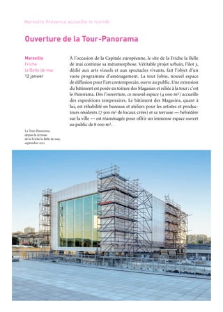 58 59
Marseille Provence accueille le monde 1
ICI, AILLEURS
Pour l’inauguration du nouvel espace, une ambitieuse exposition
invite des artistes contemporains des deux rives. Si toute œuvre s’ins-
crit dans un contexte originel et une histoire singulière, le voyage
et le nomadisme qui caractérisent l’artiste contemporain constituent
une expérience existentielle, qui devient le lieu même de la créa-
tion. À l’ère de la globalisation, au contact de la diversité du monde
et des cultures, l’identité de chacun se trouve sans cesse rema-
niée. Une quarantaine d’artistes issus des pays du pourtour de la
Méditerranée ont été choisis sur leur aptitude à nous repenser en
êtres aux identités plurielles, en perpétuel devenir, et sur leur capa-
cité à investir le réel en une réflexion critique. Ils appartiennent pour
la majorité d’entre eux à la génération née dans les années 1960-1970
et jouissent d’une reconnaissance sur la scène internationale. Parmi
les œuvres exposées dont un grand nombre de propositions inédites,
conçues pour l’exposition, quelques-unes traitent du paysage médi-
terranéen. Elles sont nombreuses à interroger les notions d’identité,
de citoyenneté, du même et de l’autre. Plusieurs s’attachent à trans-
mettre l’expé- rience de l’émigration, de l’exil et du déracinement.
Elles offrent aussi une vision de l’histoire au présent, par le biais de
l’articulation de récits personnels à l’histoire. En prise avec les réali-
tés sociales, politiques et géopolitiques, elles nous informent de l’état
du monde, en explorent ses mutations à venir.
Artistes:EtelAdnan,ZiadAntar,FikretAtay,KaderAttia,FayçalBaghriche,LaraBaladi,GillesBarbier,
Yto Barrada,Taysir Batniji,Mohamed Bourouissa,Danica Dakic,Inci Eviner,Ymane Fakhir,Mounir
Fatmi,LaraFavaretto,GloriaFriedmann,JoanaHadjithomasetKhalilJoreige,MonaHatoum,Mouna
Karray, Bouchra Khalili, Djamel Kokene, Jannis Kounellis, Sigalit Landau, Ange Leccia, Annette
Messager, Jean-Luc Moulène, Youssef Nabil, Orlan, Yazid Oulab, Adrian Paci, Javier Pérez, Sarkis,
Hrair Sarkissian, Zineb Sedira, Wael Shawky, Djamel Tatah, Stefanos Tsivopoulos, Akram Zaatari
Commissariat: Juliette Laffon. Production: Marseille-Provence 2013
Périples et escales
Marseille
Friche
la Belle de mai,
Tour-Panorama
12 janvier
au 31 mars
Partenaire projet
À l’occasion de la Capitale européenne, le site de la Friche la Belle
de mai continue sa métamorphose. Véritable projet urbain, l’îlot 3,
dédié aux arts visuels et aux spectacles vivants, fait l’objet d’un
vaste programme d’aménagement. La tout Jobin, nouvel espace
de diffusion pour l’art contemporain, ouvre au public. Une extension
du bâtiment est posée en toiture des Magasins et reliée à la tour: c’est
le Panorama. Dès l’ouverture, ce nouvel espace (4 000 m2) accueille
des expositions temporaires. Le bâtiment des Magasins, quant à
lui, est réhabilité en bureaux et ateliers pour les artistes et produc-
teurs résidents (7 500 m2 de locaux créés) et sa terrasse — belvédère
sur la ville — est réaménagée pour offrir un immense espace ouvert
au public de 8 000 m2.
Marseille
Friche
la Belle de mai
12 janvier
Ouverture de la Tour-Panorama
La Tour-Panorama,
depuis la terrasse
de la Friche la Belle de mai,
septembre 2012
 