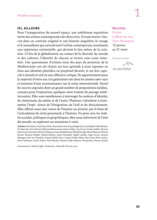 58 59
Marseille Provence accueille le monde 1
ICI, AILLEURS
Pour l’inauguration du nouvel espace, une ambitieuse exposition
invite des artistes contemporains des deux rives. Si toute œuvre s’ins-
crit dans un contexte originel et une histoire singulière, le voyage
et le nomadisme qui caractérisent l’artiste contemporain constituent
une expérience existentielle, qui devient le lieu même de la créa-
tion. À l’ère de la globalisation, au contact de la diversité du monde
et des cultures, l’identité de chacun se trouve sans cesse rema-
niée. Une quarantaine d’artistes issus des pays du pourtour de la
Méditerranée ont été choisis sur leur aptitude à nous repenser en
êtres aux identités plurielles, en perpétuel devenir, et sur leur capa-
cité à investir le réel en une réflexion critique. Ils appartiennent pour
la majorité d’entre eux à la génération née dans les années 1960-1970
et jouissent d’une reconnaissance sur la scène internationale. Parmi
les œuvres exposées dont un grand nombre de propositions inédites,
conçues pour l’exposition, quelques-unes traitent du paysage médi-
terranéen. Elles sont nombreuses à interroger les notions d’identité,
de citoyenneté, du même et de l’autre. Plusieurs s’attachent à trans-
mettre l’expé- rience de l’émigration, de l’exil et du déracinement.
Elles offrent aussi une vision de l’histoire au présent, par le biais de
l’articulation de récits personnels à l’histoire. En prise avec les réali-
tés sociales, politiques et géopolitiques, elles nous informent de l’état
du monde, en explorent ses mutations à venir.
Artistes:EtelAdnan,ZiadAntar,FikretAtay,KaderAttia,FayçalBaghriche,LaraBaladi,GillesBarbier,
Yto Barrada,Taysir Batniji,Mohamed Bourouissa,Danica Dakic,Inci Eviner,Ymane Fakhir,Mounir
Fatmi,LaraFavaretto,GloriaFriedmann,JoanaHadjithomasetKhalilJoreige,MonaHatoum,Mouna
Karray, Bouchra Khalili, Djamel Kokene, Jannis Kounellis, Sigalit Landau, Ange Leccia, Annette
Messager, Jean-Luc Moulène, Youssef Nabil, Orlan, Yazid Oulab, Adrian Paci, Javier Pérez, Sarkis,
Hrair Sarkissian, Zineb Sedira, Wael Shawky, Djamel Tatah, Stefanos Tsivopoulos, Akram Zaatari
Commissariat: Juliette Laffon. Production: Marseille-Provence 2013
Périples et escales
Marseille
Friche
la Belle de mai,
Tour-Panorama
12 janvier
au 31 mars
Partenaire projet
À l’occasion de la Capitale européenne, le site de la Friche la Belle
de mai continue sa métamorphose. Véritable projet urbain, l’îlot 3,
dédié aux arts visuels et aux spectacles vivants, fait l’objet d’un
vaste programme d’aménagement. La tout Jobin, nouvel espace
de diffusion pour l’art contemporain, ouvre au public. Une extension
du bâtiment est posée en toiture des Magasins et reliée à la tour: c’est
le Panorama. Dès l’ouverture, ce nouvel espace (4 000 m2) accueille
des expositions temporaires. Le bâtiment des Magasins, quant à
lui, est réhabilité en bureaux et ateliers pour les artistes et produc-
teurs résidents (7 500 m2 de locaux créés) et sa terrasse — belvédère
sur la ville — est réaménagée pour offrir un immense espace ouvert
au public de 8 000 m2.
Marseille
Friche
la Belle de mai
12 janvier
Ouverture de la Tour-Panorama
La Tour-Panorama,
depuis la terrasse
de la Friche la Belle de mai,
septembre 2012
 