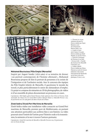 6160
Marseille Provence accueille le monde
Mohamed Bourouissa/Pôle Emploi (Marseille)
Inspiré par August Sander (1876-1964) et sa tentative de dresser
« un portrait contemporain de l’homme allemand », Mohamed
Bourouissa propose de faire le portrait de personnes à la croisée de
l’intégration et de l’exclusion sociale. Avec le concours des équipes
du Pôle Emploi Joliette de Marseille, il questionne le monde du
travail, et plus particulièrement le statut des demandeurs d’emploi.
Ce projet se compose de statuettes en 3D de photographies, de vidéos
et d’un ensemble de pièces documentant un processus en cours.
Coproduction: Pôle Emploi, galerie Kamel Mennour, École supérieure d’art d’Aix-en-Provence, École
municipale des Beaux-Arts de Gennevilliers/Galerie Édouard Manet et Marseille-Provence 2013.
En partenariat avec Art-cade galerie des Bains-Douche de la Plaine
Zineb Sedira/Grand Port Maritime de Marseille
Zineb Sedira réalise une installation vidéo consacrée au Grand Port
maritime de Marseille, premier port de Méditerranée, en portant
une attention particulière aux archives liées à son histoire. La vidéo
poursuit ainsi l’intérêt de l’artiste pour l’histoire orale et la transmis-
sion, la mémoire et la mer à travers l’univers portuaire.
Coproduction: Grand Port maritime de Marseille et Marseille-Provence 2013. En partenariat
avec Les Écrans du large.
Marseille
Friche
La Belle de mai
12 janvier
au 31 mars
QUELQUES RÉALISATIONS
DES ATELIERS DE L’EUROMÉDITERRANÉE
présentées dans l’exposition Ici, ailleurs
Taysir Batniji/Savonnerie Marius Fabre (Salon-de-Provence)
Pendant trois mois, l’artiste Taysir Batniji a investi l’entreprise
familiale Marius Fabre créée en 1900. Sur place, il réalise à même le
savon une sculpture inspirée de l’article 13 de la Déclaration univer-
selle des droits de l’homme. Avec cette œuvre intitulée L’homme ne vit
pas seulement de pain #2, Taysir Batniji évoque la portée universelle
de ce droit. L’œuvre est ensuite présentée du 10 avril au 16 juin dans
la salle Le Septier à Salon-de-Provence, lors d’une exposition person-
nelle consacrée à Taysir Batniji.
Coproduction: Savonnerie Marius Fabre et Marseille-Provence 2013
Mona Hatoum/Arnoux Industrie (Aubagne) et CIRVA (Marseille)
Mona Hatoum s’appuie sur les savoir-faire du Centre international
de recherche sur le verre et les arts-plastiques (Cirva) et l’entreprise
familiale Arnoux, spécialisée dans la métallurgie et la chaudronne-
rie. Constituée de huit cages en métal à taille humaine et contenant
du verre soufflé à la main, cette nouvelle œuvre est à la fois brute,
rugueuse, et fragile. Le public peut aussi découvrir de nombreuses
œuvres de Mona Hatoum du 12 janvier au 17 mars à la Chapelle des
Pénitents-Noirs à Aubagne dans le cadre de l’Itinéraire d’art contem-
porain Ulysses du Frac-Provence-Alpes-Côte d’Azur (page 64).
Coproduction: Arnoux Industrie, Cirva, Galerie Chantal Crousel et Marseille-Provence 2013
Wael Shawky/ADEF-École de la céramique et SATIS/ASTRAM
Lab, faculté des sciences Aix-Marseille Université
En 2012, Wael Shawky a été accueilli en résidence sur le territoire
du Pays d’Aubagne et de l’Étoile pour créer le second volet The Path
to Cairo de la série Cabaret Crusades. Les nombreux savoir-faire
traditionnels de la filière argile du territoire ont été mobilisés au
service de cette création: santonniers et céramistes professionnels,
élèves-apprenants de l’École de céramique, étudiants des métiers du
son du Satis… Le lieu du tournage, la chapelle des Pénitents-Noirs,
accueille en fin d’année une installation consacrée à cette production
exceptionnelle (novembre-décembre).
Coproduction: Communauté du Pays d’Aubagne et de l’Étoile, Kunstenfestivaldesarts, Satis/Astram
Lab Faculté des sciences Aix-Marseille université, conseil régional Provence-Alpes-Côte d’Azur et
Marseille-Provence 2013. En partenariat avec Alcime, Festival international du film d’Aubagne
1. L’homme ne vit pas
seulement de pain #2
Œuvre réalisée par Taysir
Batniji au sein
de la Savonnerie
Marius Fabre, 2012
2. A path to Cairo,
série Cabaret Crusades
Œuvre réalisée par Wael
Shawky au sein de l’Adef
— École de Céramique
de Provence et au Satis
/Astram Lab — Faculté
des Sciences Aix-Marseille
Université, 2012
3. Cellules (détail)
Œuvre réalisée par Mona
Hatoum au sein de Arnoux
Industrie et du Centre
International de Recherche
sur le Verre et les Arts
plastiques (Cirva), 2012
	 1
	 3
	 2
 
