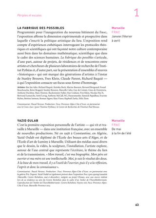 62 63
Marseille Provence accueille le monde 1
LA FABRIQUE DES POSSIBLES
Programmée pour l’inauguration du nouveau bâtiment du Frac,
l’exposition affirme la dimension expérimentale et prospective dans
laquelle s’inscrit la politique artistique du lieu. L’exposition rend
compte d’expériences esthétiques interrogeant les protocoles théo-
riques et scientifiques qui ont façonné notre culture contemporaine
aussi bien dans les domaines mathématique, scientifique que dans
le cadre des sciences humaines. La Fabrique des possibles s’articule,
d’une part, autour de projets, de résidences et de rencontres entre
artistes et chercheurs de plusieurs laboratoires de recherche de l’Insti-
tut Pythéas et, d’autre part, sur la présentation d’ensembles d’œuvres
«historiques» qui ont marqué des générations d’artistes à l’instar
de Stanley Brouwn, Yves Klein, Claude Parent, Richard Baquié —
à qui l’exposition consacre un focus sous forme d’hommage.
Artistes: Bas Jan Ader, Richard Baquié, Katinka Bock, Marius Boezem, Bernard Borgeaud, Fouad
Bouchoucha, Rémi Bragard, Stanley Brouwn, Marcelle Cahn, Guy de Cointet, Gino de Dominicis,
Anthony Duchêne, Marc Étienne, Buckminster Fuller, Dan Graham, Yves Klein, Nicolas Floc’h,
Bertrand Lamarche, Antti Lovag, Anthony McCall, NG, Panaramenko, Yannick Papailhau, Evariste
Richer, Bettina Samson, Roman Signer, Kees Visser, Raphaël Zarka, Félix Ziem
Commissariat: Pascal Neveux. Production: Frac Provence-Alpes-Côte d’Azur, en partenariat
avec le Cnrs-Amu (pour l’Institut Pythéas), le Centre de Recherches de l’Institut Paul Bocuse.
YAZID OULAB
C’est la première exposition personnelle de l’artiste — qui vit et tra-
vaille à Marseille — dans une institution française, avec un ensemble
de nouvelles productions. Né en 1958 à Constantine, en Algérie,
Yazid Oulab est diplômé de l’École des beaux-arts d’Alger, et de
l’École d’art de Luminy à Marseille. Utilisant des médias aussi divers
que le dessin, la vidéo, la sculpture, l’installation, l’artiste explore,
autour de l’axe central que représente l’écriture, le thème du lien
et de la transmission. «Mon travail, c’est ma biographie. Mon père est
ouvrier et ma mère est une intellectuelle. Moi, je suis le résultat des deux.
À la base de mon travail, il y a l’outil de l’ouvrier, puis il y a la réflexion,
l’esprit et donc la connaissance».
Commissariat: Pascal Neveux. Production: Frac Provence-Alpes-Côte d’Azur, en partenariat avec
la galerie Éric Dupont. Yazid Oulab est également présent dans l’exposition Peu à peu quoiqu’aussitôt
(Marseille, Centre Richebois, mai à décembre), intégrée au projet Ulysses, avec une œuvre réalisée
lors de sa résidence au sein du Centre Richebois dans le cadre d’un Atelier de l’EuroMéditerranée.
Coproduction de l’Atelier de l’EuroMéditerranée: Centre Richebois, Voyons voir, Frac Provence-Alpes-
Côte d’Azur, Marseille-Provence 2013.
Marseille
FRAC
De mai
à la fin de l’été
Marseille
FRAC
Janvier/février
à avril
Le nouveau bâtiment du Fonds Régional d’Art Contemporain (Frac)
est réalisé par Kengo Kuma. Créé en 1983 par l’État et la Région
à l’instar des autres Fonds régionaux d’art contemporain dans
le cadre de la décentralisation, le Frac Provence-Alpes-Côte d’Azur
a pour mission de constituer une collection publique, d’en assurer
sa diffusion et sa médiation et de soutenir la création artistique.
Fin 2012, il quitte le centre historique du Panier pour emménager
en plein quartier de la Joliette, dans le périmètre d’Euroméditerra-
née. Ce projet de construction s’inscrit dans le cadre de la politique
de développement des Frac dits de «nouvelle génération» afin de les
doter d’un outil adapté et performant, à la hauteur de leurs missions,
et d’une meilleure lisibilité à l’échelle régionale, nationale et inter-
nationale. Sont ainsi regroupées en un même lieu, autour d’un pro-
gramme architectural organisé en plateaux, l’ensemble des activités
du Frac et la totalité de sa collection, soit plus de neuf cents œuvres.
Le Fonds Régional d’Art Contemporain est financé par la Région Provence-Alpes-Côte d’Azur et le
ministère de la Culture et de la Communication/Direction régionale des affaires culturelles Provence-
Alpes-Côte d’Azur. Il est membre de Platform, regroupement des Fonds régionaux d’art contempo-
rain et membre fondateur du réseau Marseille Expos.
Marseille
FRAC
Ouverture
en janvier/février
Ouverture du Fonds Régional d’Art Contemporain
Provence-Alpes-Côte d’Azur
Futur Fonds Régional d’Art
Contemporain Provence-
Alpes-Côte d’Azur
Périples et escales
 