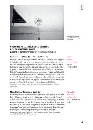 64 65
Marseille Provence accueille le monde 1
Arles
Abbaye
de Montmajour
À partir
de novembre
Puyloubier
Domaine
de Saint-Ser
Avril à décembre
2012
QUELQUES RÉALISATIONS DES ATELIERS
DE L’EUROMÉDITERRANÉE
présentées dans l’itinéraire d’art contemporain Ulysses
Franck Pourcel/Société nautique de Marseille
Le projet photographique de Franck Pourcel, Constellations, propose
treize récits photographiques formant treize constellations. À tra-
vers ses photographies prises sur la totalité du bassin méditerranéen,
Franck Pourcel explore un paysage méditerranéen renouvelé, inter-
rogeant sa modernité où se confrontent immuabilité et changement.
Point d’ancrage indispensable pour son projet, l’espace de la Société
nautique fonctionne comme un atelier lors des escales à Marseille
de Franck Pourcel. L’espace rend compte des différents voyages de
l’artiste et est également un espace de médiation et de pédagogie
active, par l’accueil de groupes et de visiteurs individuels.
Coproduction: Frac Provence-Alpes-Côte d'Azur, Société nautique de Marseille et Marseille-
Provence 2013
Miguel Palma/Domaine de Saint-Ser
L’artiste portugais expérimente un projet en deux phases et en deux
lieux. Pendant son temps de résidence au Domaine de Saint-Ser,
domaine viticole partenaire de Voyons voir, il se propose d’aller
comme Cézanne « créer des images » sur le motif. Ici il crée une
installation in situ. Grâce à ce premier dispositif, l’artiste réalise des
images qu’il présente au Château de Servières dans un dispositif spa-
tial original: une vision panoramique éclatée du paysage.
Coproduction: Frac Provence-Alpes-Côte d’Azur, Château de Servières, Voyons voir, Domaine
de Saint-Ser, BatiMétal, Marseille-Provence 2013
ULYSSES
Ce projet a pour ambition de réaliser un itinéraire d’art contem-
porain autour de la figure d’Ulysse, sur l’ensemble du territoire
de la Capitale européenne de la culture. Formidable réservoir d’ima-
ginaire, matrice d’une partie de la littérature occidentale, le voyage
d’Ulysse, par l’approche multiple et transversale qu’il permet, asso-
cie sur le territoire une quarantaine de partenaires d’une grande
diversité — lieux d’art contemporain mais aussi, sur un mode plus
insolite, lieux patrimoniaux, paysages naturels… Expositions mono-
graphiques, thématiques, commandes artistiques, résidences, pro-
grammes événementiels, etc., construisent tout au long de l’année
2013 les jalons d’un périple aussi riche qu’original. Une centaine d’ar-
tistes participent à cette aventure, parmi lesquels: Cécile Bart, Wang
Bing, Mona Hatoum, Fabrice Lauterjung, Cildo Meireles, Hans Op
de Beeck, Yazid Oulab, Miguel Palma, Claudio Parmiggiani, Franck
Pourcel, Philippe Ramette, Nicolas Rubinstein, Barthélémy Toguo…
Commissariat: Pascal Neveux, assisté de Karina Bianchi. Coproduction: Frac Provence-Alpes-Côte
d’Azur, Marseille-Provence 2013
Divers lieux
12 janvier
à décembre
Ulysses. Itinéraire d’art contemporain
Escale en pays d’Arles et de Camargue
Association Asphodèle (divers lieux), Chapelle Saint-Blaise
(Arles), Chapelle Sainte-Anne (Arles), Domaine départemental
du Château d’Avignon (Saintes-Maries-de-La-Mer), L’Abbaye
de Montmajour (Arles ), Le Château de Tarascon (Tarascon).
Escale en Pays d’Aix
Musée Granet (Aix), Pavillon de Vendôme (Aix), La Non-
Maison, micro centre d’art (Aix), École supérieure d’art d’Aix-
en-Provence, 3bisf, centre d’art contemporain (Aix), abbaye
de Silvacane (La Roque-d’Anthéron), Centre culturel
La Baume-lès-Aix (Aix), Voyons voir (divers lieux), Arteum
(Châteauneuf-le-Rouge), Château La Coste (Le Puy-Sainte-
Réparade), Espace Prairial (Vitrolles), Tilt et l’Institut
de l’Image (Aix).
Escale sur la Petite Mer, Pays de Martigues
Musée Ziem (Martigues), site archéologique Saint-Blaise
(Saint-Mitre- les-Remparts), chapelle Notre-Dame-des-Marins
(Martigues), Centre Fernand-Léger (Port-de-Bouc), Tilt et
le cinéma Le Renoir (Martigues), chapelle Saint-Sulpice (Istres).
Escale dans le Var
Centre d’Art Sébastien (Saint-Cyr-sur-Mer), Hôtel des Arts
(Toulon), Centre d’art Le Moulin de la Valette (La Valette-
du-Var), École supérieure d’art Toulon Méditerranée.
Escale à Marseille
Château d’If (Marseille), Ordre des avocats, Fonds Régional
d’Art Contemporain Provence-Alpes-Côte d’Azur, Château
de Servières et les Ateliers Boisson, Tilt et le cinéma
L’Alhambra, Tilt cinéma plein air (place du Refuge).
Escale au Pays d’Aubagne
Chapelle des Pénitents-Noirs (Aubagne), commune
de la Bouilladisse en collaboration avec la communauté
d’Aubagne et du Pays de l’Étoile (parcours dans la ville),
réseau des médiathèques.
Escale en région Provence-Alpes-Côte d’Azur, hors territoire
Marseille-Provence 2013
Château de Tourrettes-sur-Loup (Tourrettes-sur-Loup),
Centre culturel La Coupole (La Gaude), Centre international
d’art contemporain (Carros), Chapelle des Pénitents (Lurs),
Musée archéologique (Vaison-la-Romaine).
Escales au-delà du territoire Marseille-Provence 2013
Fonds Régional d’Art Contemporain Languedoc-Roussillon
(divers lieux), Fonds Régional d’Art Contemporain Bretagne
(divers lieux).
Constellation 1, Ithaque
(Grèce), Franck Pourcel,
juillet 2004
 