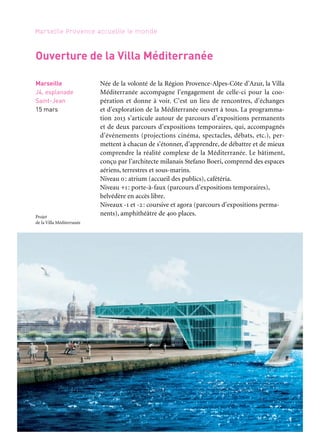 66 67
Marseille Provence accueille le monde 1
MÉDITERRANÉE, LE GRAND VOYAGE
Le parcours d’exposition permanent Méditerranée, le grand voyage
présente au visiteur quelques points de vue pour mieux appréhender
la complexité de ce monde: les espaces, les temps, les échanges.
Il se compose de deux propositions:
– Plus loin que l’horizon permet de découvrir les mobilités inces-
santes qui parcourent la Méditerranée, qu’elles soient marchandes,
humaines, énergétiques ou virtuelles.
– Échelles des temps propose de mieux appréhender les différents
temps de l’histoire méditerranéenne.
Narrateurs: Bruno Ulmer (Plus loin que l’horizon) et Jean-Luc Arnaud (Échelles des temps).
Production: Villa Méditerranée.
2031 EN MÉDITERRANÉE, NOS FUTURS !
L’avenir ne se devine pas, c’est à nous de le construire. Le parcours
propose de réfléchir sur les futurs possibles de la Méditerranée dans
les vingt ans à venir et sur des enjeux tels que la démographie, l’en-
vironnement, l’économie, le mode de gouvernance… C’est à tra-
vers les voix, dessins, images et danses de la jeunesse de Marseille,
Tunis, Beyrouth, Izmir, etc., que cette Méditerranée de demain
est racontée. Narrateur: Régis Sauder. Production: Villa Méditerranée.
Marseille
Villa Méditerranée
J4, esplanade
Saint-Jean
Plus loin
que l’horizon:
6 avril à 2016
Échelles des temps:
À partir
de septembre
Marseille
Villa Méditerranée
J4, esplanade
Saint-Jean
6 avril à fin août
Marseille
J4, esplanade
Saint-Jean
15 mars
Ouverture de la Villa Méditerranée
Née de la volonté de la Région Provence-Alpes-Côte d’Azur, la Villa
Méditerranée accompagne l’engagement de celle-ci pour la coo-
pération et donne à voir. C’est un lieu de rencontres, d’échanges
et d’exploration de la Méditerranée ouvert à tous. La programma-
tion 2013 s’articule autour de parcours d’expositions permanents
et de deux parcours d’expositions temporaires, qui, accompagnés
d’événements (projections cinéma, spectacles, débats, etc.), per-
mettent à chacun de s’étonner, d’apprendre, de débattre et de mieux
comprendre la réalité complexe de la Méditerranée. Le bâtiment,
conçu par l’architecte milanais Stefano Boeri, comprend des espaces
aériens, terrestres et sous-marins.
Niveau 0: atrium (accueil des publics), cafétéria.
Niveau +1: porte-à-faux (parcours d’expositions temporaires),
belvédère en accès libre.
Niveaux -1 et -2: coursive et agora (parcours d’expositions perma-
nents), amphithéâtre de 400 places.Projet
de la Villa Méditerranée
Périples et escales
 