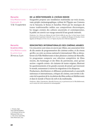 68
Marseille Provence accueille le monde
DE LA MÉDITERRANÉE À L’OCÉAN INDIEN
Sisygambis propose une installation multimédia sur trois écrans,
vaste périple cinématographique, rythmé de l’Égypte aux Comores
via la Tanzanie, le Kenya et Zanzibar. Porté par les musiques de
transe traditionnelles mêlées aux compositions électroniques,
les images croisées des cultures ancestrales et contemporaines,
le public est convié à un voyage sensoriel d’une grande intensité.
Production: Les 7 Portes avec Mécènes du Sud, Friche la Belle de mai, Zinc, Le Puits Sonore, Centre
International de Coopération Culturelle (Cicc), D.c.m.a. Académie de Musique de Zanzibar, Centre
Égyptien de Musiques et d’Arts (Cicc) et l’Agence de presse de la Télévision Égyptienne.
RENCONTRES INTERNATIONALES DES CINÉMAS ARABES
Ces rencontres sont mises en œuvre par Aflam, une association forte
de dix années de programmation des cinémas arabes, et du réseau
qu’elle a su créer au niveau national et international. Elles se dérou-
leront à la Villa Méditerranée et dans plusieurs cinémas de Marseille.
Le programme comporte une sélection compétitive de films
récents, des hommages et des films du patrimoine, ainsi qu’une
section «regards croisés» de cinéastes de toutes origines, illustrant
les questionnements et les grands courants de pensée qui traversent
le monde, notamment à travers les migrations et les diasporas.
Producteurs, distributeurs et diffuseurs professionnels et associatifs
nationaux et internationaux, critiques de cinéma, sont invités à dis-
cuter de la question de la circulation des films arabes en Méditerranée
et dans le monde à l’heure du web et du multimedia.
Production: Aflam. Coproduction: Marseille-Provence 2013, en partenariat avec la Villa Méditerranée,
avec le soutien du Centre national de la cinématographie.
Marseille
& autres villes
Villa Méditerrranée
& autres lieux
28 mai au 2 juin
Marseille
Villa Méditerranée
Esplanade J4
12 & 13 septembre
1. Demain, Alger,
Amin Sidi Boumédiène
2. Les Femmes du bus 678,
Mohamed Diab, 2010
3. Like twenty impossibles,
Anne Marie Jacir, 2003
	 1
	 2
	 3
 
