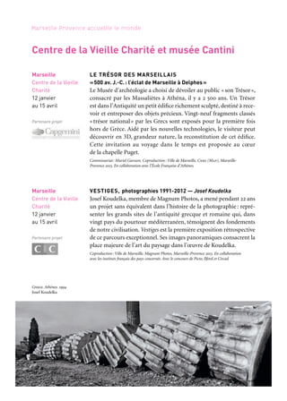 7170
Marseille Provence accueille le monde
MATTA, LE SURRÉALISME ET L’HISTOIRE
Pour sa réouverture après d’importants travaux de rénovation,
le musée Cantini invite à découvrir l’œuvre de Roberto Matta, l’un
des très grands artistes du xxe siècle. Matta a pris une place majeure
au sein du surréalisme — mouvement étroitement lié à l’histoire de
Marseille et de ses collections — et a développé une œuvre excep-
tionnelle, prolifique jusqu’à la démesure et dont le format des
tableaux est souvent monumental. Peintre à la personnalité insai-
sissable et singulière, qui tient autant à son caractère qu’aux évé-
nements personnels et historiques auxquels il a été mêlé, il se veut
totalement ouvert au monde. Dans cette position, il place d’emblée
son œuvre comme témoignage du réel, de la vie et de l’histoire.
L’exposition propose d’étudier le fil conducteur qui a mené Matta
des voies de l’automatisme surréaliste à une interprétation métapho-
rique de l’histoire, de la représentation des affrontements de l’in-
conscient à celle des conflits qui ont traversé l’histoire de la deuxième
moitié du xxe siècle. Elle rassemble une soixantaine de tableaux,
un ensemble d’œuvres graphiques, issus d’institutions françaises,
internationales, et de collections privées, ainsi qu’un film réalisé
à partir d’archives écrites et filmées.
Commissariat: Christine Poullain. Coproduction: Ville de Marseille, Marseille-Provence 2013
Marseille
Musée Cantini
15 février au 19 mai
Partenaire projet
Ping Pong Mao
huile sur toile,
160 x 208 cm, Matta, 1971.
Collection particulière
LE TRÉSOR DES MARSEILLAIS
«500 av. J.-C.: l’éclat de Marseille à Delphes»
Le Musée d’archéologie a choisi de dévoiler au public «son Trésor»,
consacré par les Massaliètes à Athéna, il y a 2 500 ans. Un Trésor
est dans l’Antiquité un petit édifice richement sculpté, destiné à rece-
voir et entreposer des objets précieux. Vingt-neuf fragments classés
«trésor national» par les Grecs sont exposés pour la première fois
hors de Grèce. Aidé par les nouvelles technologies, le visiteur peut
découvrir en 3D, grandeur nature, la reconstitution de cet édifice.
Cette invitation au voyage dans le temps est proposée au cœur
de la chapelle Puget.
Commissariat: Muriel Garsson. Coproduction: Ville de Marseille, Cnrs (Map), Marseille-
Provence 2013. En collaboration avec l’École Française d’Athènes.
VESTIGES, photographies 1991-2012 — Josef Koudelka
Josef Koudelka, membre de Magnum Photos, a mené pendant 22 ans
un projet sans équivalent dans l’histoire de la photographie: repré-
senter les grands sites de l’antiquité grecque et romaine qui, dans
vingt pays du pourtour méditerranéen, témoignent des fondements
de notre civilisation. Vestiges est la première exposition rétrospective
de ce parcours exceptionnel. Ses images panoramiques consacrent la
place majeure de l’art du paysage dans l’œuvre de Koudelka.
Coproduction: Ville de Marseille, Magnum Photos, Marseille-Provence 2013. En collaboration
avec les instituts français des pays concernés. Avec le concours de Picto, Ilford et Circad
Marseille
Centre de la Vieille
Charité
12 janvier
au 15 avril
Partenaire projet
Marseille
Centre de la Vieille
Charité
12 janvier
au 15 avril
Partenaire projet
Centre de la Vieille Charité et musée Cantini
Greece. Athènes. 1994
Josef Koudelka
 