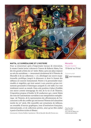 7170
Marseille Provence accueille le monde
MATTA, LE SURRÉALISME ET L’HISTOIRE
Pour sa réouverture après d’importants travaux de rénovation,
le musée Cantini invite à découvrir l’œuvre de Roberto Matta, l’un
des très grands artistes du xxe siècle. Matta a pris une place majeure
au sein du surréalisme — mouvement étroitement lié à l’histoire de
Marseille et de ses collections — et a développé une œuvre excep-
tionnelle, prolifique jusqu’à la démesure et dont le format des
tableaux est souvent monumental. Peintre à la personnalité insai-
sissable et singulière, qui tient autant à son caractère qu’aux évé-
nements personnels et historiques auxquels il a été mêlé, il se veut
totalement ouvert au monde. Dans cette position, il place d’emblée
son œuvre comme témoignage du réel, de la vie et de l’histoire.
L’exposition propose d’étudier le fil conducteur qui a mené Matta
des voies de l’automatisme surréaliste à une interprétation métapho-
rique de l’histoire, de la représentation des affrontements de l’in-
conscient à celle des conflits qui ont traversé l’histoire de la deuxième
moitié du xxe siècle. Elle rassemble une soixantaine de tableaux,
un ensemble d’œuvres graphiques, issus d’institutions françaises,
internationales, et de collections privées, ainsi qu’un film réalisé
à partir d’archives écrites et filmées.
Commissariat: Christine Poullain. Coproduction: Ville de Marseille, Marseille-Provence 2013
Marseille
Musée Cantini
15 février au 19 mai
Partenaire projet
Ping Pong Mao
huile sur toile,
160 x 208 cm, Matta, 1971.
Collection particulière
LE TRÉSOR DES MARSEILLAIS
«500 av. J.-C.: l’éclat de Marseille à Delphes»
Le Musée d’archéologie a choisi de dévoiler au public «son Trésor»,
consacré par les Massaliètes à Athéna, il y a 2 500 ans. Un Trésor
est dans l’Antiquité un petit édifice richement sculpté, destiné à rece-
voir et entreposer des objets précieux. Vingt-neuf fragments classés
«trésor national» par les Grecs sont exposés pour la première fois
hors de Grèce. Aidé par les nouvelles technologies, le visiteur peut
découvrir en 3D, grandeur nature, la reconstitution de cet édifice.
Cette invitation au voyage dans le temps est proposée au cœur
de la chapelle Puget.
Commissariat: Muriel Garsson. Coproduction: Ville de Marseille, Cnrs (Map), Marseille-
Provence 2013. En collaboration avec l’École Française d’Athènes.
VESTIGES, photographies 1991-2012 — Josef Koudelka
Josef Koudelka, membre de Magnum Photos, a mené pendant 22 ans
un projet sans équivalent dans l’histoire de la photographie: repré-
senter les grands sites de l’antiquité grecque et romaine qui, dans
vingt pays du pourtour méditerranéen, témoignent des fondements
de notre civilisation. Vestiges est la première exposition rétrospective
de ce parcours exceptionnel. Ses images panoramiques consacrent la
place majeure de l’art du paysage dans l’œuvre de Koudelka.
Coproduction: Ville de Marseille, Magnum Photos, Marseille-Provence 2013. En collaboration
avec les instituts français des pays concernés. Avec le concours de Picto, Ilford et Circad
Marseille
Centre de la Vieille
Charité
12 janvier
au 15 avril
Partenaire projet
Marseille
Centre de la Vieille
Charité
12 janvier
au 15 avril
Partenaire projet
Centre de la Vieille Charité et musée Cantini
Greece. Athènes. 1994
Josef Koudelka
 