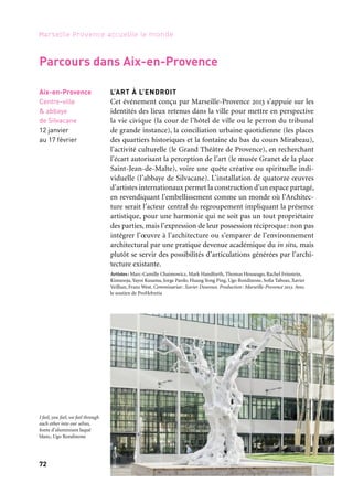 72 73
Marseille Provence accueille le monde 1Périples et escales
CADAVRE EXQUIS, SUITES MÉDITERRANÉENNES
S’inspirant du jeu surréaliste du «cadavre exquis» dans lequel chaque
participant réagit à l’intervention le précédant dans cette chaîne de
création sans avoir connaissance de l’ensemble, le musée Granet
invite des artistes aux multiples expressions artistiques (arts plas-
tiques et visuels, chorégraphie, écriture et musique contemporaines,
etc.) à participer à une composition collective. Si la liberté artistique
enfreint la lettre de la règle du jeu, c’est pour mieux produire d’inat-
tendues rencontres, dans l’esprit d’une culture méditerranéenne
même et dissemblable, où la création naît de cet entre-deux rives.
La rencontre et l’échange président donc à ce projet commun, nulle-
ment identitaire, affirmant ses valeurs créatives au cœur d’une mare
nostrum conflictuelle. Commandes originales, ces œuvres réalisées
sur une durée de deux ans — 2011 et 2012 — sont réunies et présen-
tées dans une exposition dont la richesse se nourrit de la pluralité
culturelle des artistes que l’espace méditerranéen rapproche.
Artistes: Nourredine Ferroukhi (Algérie), Lia Lipithi (Chypre), Moataz Nasr (Égypte), Carmen
Calvo (Espagne), Philippe Favier (France), Ilias Poulos (Grèce), Georgia Spiropoulos (Grèce),
Sigalit Landau (Israël), Fabrizio Corneli (Italie), Marwann Rechmaoui (Liban), Bouchra Ouizgen
(Maroc), Sharif Waked (Palestine), Diana Al-Hadid (Syrie), Abdelwahab Meddeb (Tunisie),
Orhan Pamuk (Turquie)
Commissariat: Évelyne Artaud et Bruno Ely. Coproduction: musée Granet/Communauté du Pays
d’Aix, association Pérégrines, Marseille-Provence 2013
Aix-en-Provence
Musée Granet
12 janvier
au 13 avril
L’ART À L’ENDROIT
Cet événement conçu par Marseille-Provence 2013 s’appuie sur les
identités des lieux retenus dans la ville pour mettre en perspective
la vie civique (la cour de l’hôtel de ville ou le perron du tribunal
de grande instance), la conciliation urbaine quotidienne (les places
des quartiers historiques et la fontaine du bas du cours Mirabeau),
l’activité culturelle (le Grand Théâtre de Provence), en recherchant
l’écart autorisant la perception de l’art (le musée Granet de la place
Saint-Jean-de-Malte), voire une quête créative ou spirituelle indi-
viduelle (l’abbaye de Silvacane). L’installation de quatorze œuvres
d’artistes internationaux permet la construction d’un espace partagé,
en revendiquant l’embellissement comme un monde où l’Architec-
ture serait l’acteur central du regroupement impliquant la présence
artistique, pour une harmonie qui ne soit pas un tout propriétaire
des parties, mais l’expression de leur possession réciproque: non pas
intégrer l’œuvre à l’architecture ou s’emparer de l’environnement
architectural par une pratique devenue académique du in situ, mais
plutôt se servir des possibilités d’articulations générées par l’archi-
tecture existante.
Artistes: Marc-Camille Chaimowicz, Mark Handforth, Thomas Houseago, Rachel Feinstein,
Kimsooja, Yayoi Kusama, Jorge Pardo, Huang Yong Ping, Ugo Rondinone, Sofia Taboas, Xavier
Veilhan, Franz West. Commissariat: Xavier Douroux. Production: Marseille-Provence 2013. Avec
le soutien de ProHelvetia
Aix-en-Provence
Centre-ville
& abbaye
de Silvacane
12 janvier
au 17 février
Parcours dans Aix-en-Provence
Musée de Bastia
Musée Granet
→ Ville invitée
Corse/ Bastia
Musée de Bastia
À partir
du 1er février
POLKAPALACE — Alexandre Perigot
Au musée de Bastia, dans ce qui constituait l’ancien palais des gou-
verneurs, Polkapalace est installé de manière temporaire et propose
une programmation d’art contemporain en plusieurs épisodes.
Polkapalace est une architecture créée par l’artiste Alexandre Perigot
qui se déploie sur 160 m2 environ, un ensemble de cloisons dont
certaines sont animées par des plateaux tournants. Polkapalace est
une galerie en mouvement, sur les murs sont accrochées des œuvres
d’artistes. L’association Artco est chargée de la programmation.
Coproduction: musée de Bastia, ville de Bastia, collectivité territoriale de Corse, Association Artco,
Solang production Paris Bruxelles, Marseille-Provence 2013
I feel, you feel, we feel through
each other into our selves,
fonte d’aluminium laqué
blanc, Ugo Rondinone
 