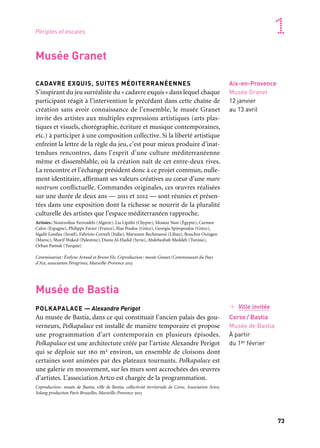 72 73
Marseille Provence accueille le monde 1Périples et escales
CADAVRE EXQUIS, SUITES MÉDITERRANÉENNES
S’inspirant du jeu surréaliste du «cadavre exquis» dans lequel chaque
participant réagit à l’intervention le précédant dans cette chaîne de
création sans avoir connaissance de l’ensemble, le musée Granet
invite des artistes aux multiples expressions artistiques (arts plas-
tiques et visuels, chorégraphie, écriture et musique contemporaines,
etc.) à participer à une composition collective. Si la liberté artistique
enfreint la lettre de la règle du jeu, c’est pour mieux produire d’inat-
tendues rencontres, dans l’esprit d’une culture méditerranéenne
même et dissemblable, où la création naît de cet entre-deux rives.
La rencontre et l’échange président donc à ce projet commun, nulle-
ment identitaire, affirmant ses valeurs créatives au cœur d’une mare
nostrum conflictuelle. Commandes originales, ces œuvres réalisées
sur une durée de deux ans — 2011 et 2012 — sont réunies et présen-
tées dans une exposition dont la richesse se nourrit de la pluralité
culturelle des artistes que l’espace méditerranéen rapproche.
Artistes: Nourredine Ferroukhi (Algérie), Lia Lipithi (Chypre), Moataz Nasr (Égypte), Carmen
Calvo (Espagne), Philippe Favier (France), Ilias Poulos (Grèce), Georgia Spiropoulos (Grèce),
Sigalit Landau (Israël), Fabrizio Corneli (Italie), Marwann Rechmaoui (Liban), Bouchra Ouizgen
(Maroc), Sharif Waked (Palestine), Diana Al-Hadid (Syrie), Abdelwahab Meddeb (Tunisie),
Orhan Pamuk (Turquie)
Commissariat: Évelyne Artaud et Bruno Ely. Coproduction: musée Granet/Communauté du Pays
d’Aix, association Pérégrines, Marseille-Provence 2013
Aix-en-Provence
Musée Granet
12 janvier
au 13 avril
L’ART À L’ENDROIT
Cet événement conçu par Marseille-Provence 2013 s’appuie sur les
identités des lieux retenus dans la ville pour mettre en perspective
la vie civique (la cour de l’hôtel de ville ou le perron du tribunal
de grande instance), la conciliation urbaine quotidienne (les places
des quartiers historiques et la fontaine du bas du cours Mirabeau),
l’activité culturelle (le Grand Théâtre de Provence), en recherchant
l’écart autorisant la perception de l’art (le musée Granet de la place
Saint-Jean-de-Malte), voire une quête créative ou spirituelle indi-
viduelle (l’abbaye de Silvacane). L’installation de quatorze œuvres
d’artistes internationaux permet la construction d’un espace partagé,
en revendiquant l’embellissement comme un monde où l’Architec-
ture serait l’acteur central du regroupement impliquant la présence
artistique, pour une harmonie qui ne soit pas un tout propriétaire
des parties, mais l’expression de leur possession réciproque: non pas
intégrer l’œuvre à l’architecture ou s’emparer de l’environnement
architectural par une pratique devenue académique du in situ, mais
plutôt se servir des possibilités d’articulations générées par l’archi-
tecture existante.
Artistes: Marc-Camille Chaimowicz, Mark Handforth, Thomas Houseago, Rachel Feinstein,
Kimsooja, Yayoi Kusama, Jorge Pardo, Huang Yong Ping, Ugo Rondinone, Sofia Taboas, Xavier
Veilhan, Franz West. Commissariat: Xavier Douroux. Production: Marseille-Provence 2013. Avec
le soutien de ProHelvetia
Aix-en-Provence
Centre-ville
& abbaye
de Silvacane
12 janvier
au 17 février
Parcours dans Aix-en-Provence
Musée de Bastia
Musée Granet
→ Ville invitée
Corse/ Bastia
Musée de Bastia
À partir
du 1er février
POLKAPALACE — Alexandre Perigot
Au musée de Bastia, dans ce qui constituait l’ancien palais des gou-
verneurs, Polkapalace est installé de manière temporaire et propose
une programmation d’art contemporain en plusieurs épisodes.
Polkapalace est une architecture créée par l’artiste Alexandre Perigot
qui se déploie sur 160 m2 environ, un ensemble de cloisons dont
certaines sont animées par des plateaux tournants. Polkapalace est
une galerie en mouvement, sur les murs sont accrochées des œuvres
d’artistes. L’association Artco est chargée de la programmation.
Coproduction: musée de Bastia, ville de Bastia, collectivité territoriale de Corse, Association Artco,
Solang production Paris Bruxelles, Marseille-Provence 2013
I feel, you feel, we feel through
each other into our selves,
fonte d’aluminium laqué
blanc, Ugo Rondinone
 