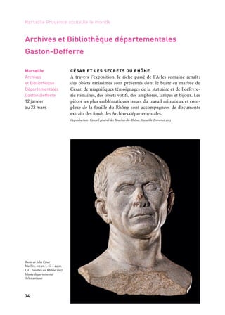 74 75
Marseille Provence accueille le monde 1Périples et escales
RODIN, LA LUMIÈRE DE L’ANTIQUE
L’exposition Rodin, La lumière de l’antique, propose de révéler l’em-
preinte d’une Antiquité devenue invisible mais pourtant omnipré-
sente dans l’œuvre du sculpteur. Cette approche singulière surprend
un jeu perpétuel de miroir entre Antiquité et création contempo-
raine. Plus de 250 œuvres sur 1 000 m2 d’exposition sont rassemblées
pour célébrer la force d’un dialogue parfois insoupçonné entre passé
et présent. Les 125 Rodin sélectionnés, sculptures, assemblages et des-
sins, témoignent de cette fusion esthétique qui occupa Rodin tout
au long de sa carrière. En regard, cent vingt-cinq antiques excep-
tionnels qui ont habité la vie et l’esprit de Rodin, viennent renouer
avec Le Penseur, L’Âge d’airain, L’Homme qui marche, Le monument
à Victor Hugo, La Centauresse… Une trentaine de prêteurs privés et
publics contribuent à ce projet coproduit avec le musée Rodin de
Paris qui présente l’exposition à partir de novembre 2013.
Commissariat: sous la direction de Pascale Picard (Musée départemental Arles antique), en collabora-
tion avec Bénédicte Garnier (Musée Rodin, Paris). Coproduction: Musée départemental Arles antique,
Conseil général des Bouches-du-Rhône, musée Rodin, Marseille-Provence 2013
Arles
Musée
départemental
Arles antique
6 avril
au 1er septembre
Partenaire grand projet
Musée départemental Arles antique
CÉSAR ET LES SECRETS DU RHÔNE
À travers l’exposition, le riche passé de l’Arles romaine renaît ;
des objets rarissimes sont présentés dont le buste en marbre de
César, de magnifiques témoignages de la statuaire et de l’orfèvre-
rie romaines, des objets votifs, des amphores, lampes et bijoux. Les
pièces les plus emblématiques issues du travail minutieux et com-
plexe de la fouille du Rhône sont accompagnées de documents
extraits des fonds des Archives départementales.
Coproduction: Conseil général des Bouches-du-Rhône, Marseille-Provence 2013
Archives et Bibliothèque départementales
Gaston-Defferre
Marseille
Archives
et Bibliothèque
Départementales
Gaston Defferre
12 janvier
au 23 mars
Buste de Jules César
Marbre, 102 av. J.-C. – 44 av.
J.-C. Fouilles du Rhône 2007.
Musée départemental
Arles antique
Assemblage, plâtre et brique
33 x 28,5 x 29,2 cm
Auguste Rodin
Musée Rodin
 